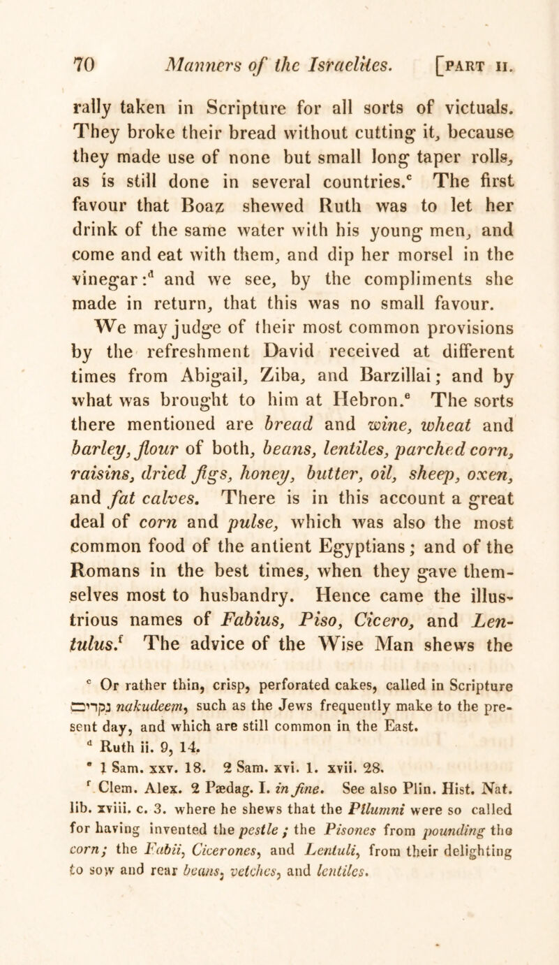 rally taken in Scripture for all sorts of victuals. They broke their bread without cutting it, because they made use of none but small long taper rolls, as is still done in several countries/ The first favour that Boaz shewed Ruth was to let her drink of the same water with his young men, and come and eat with them, and dip her morsel in the vinegar*/ and we see, by the compliments she made in return, that this was no small favour. We may judge of (heir most common provisions by the refreshment David received at different times from Abigail, Ziba, and Barzillai; and by what was brought to him at Hebron/ The sorts there mentioned are bread and wine, wheat and barley, flour of both, beans, lentiles, parched corn, raisins, dried figs, honey, butter, oil, sheep, oxen, and fat calves. There is in this account a great deal of corn and pulse, which was also the most common food of the antient Egyptians; and of the Romans in the best times, when they gave them- selves most to husbandry. Hence came the illus- trious names of Fabius, Piso, Cicero, and Len- tulusJ The advice of the Wise Man shews the c Or rather thin, crisp, perforated cakes, called in Scripture CDHp; nakudeem, such as the Jews frequently make to the pre- sent day, and which are still common in the East. d Ruth ii. 9, 14. * 1 Sam. xxv. 18. 2 Sam. xvi. 1. xvii. 28. f Clem. Alex. 2 Paedag. I. in fine. See also Plin. Hist. Nat. lib. xviii. c. 3. where he shews that the Ptlumni were so called for having invented the pestle ; the Pisones from pounding the corn; the Fabii, Cicerones, and Lentuli, from their delighting to sow and rear beans3 vetches, and lentiles.