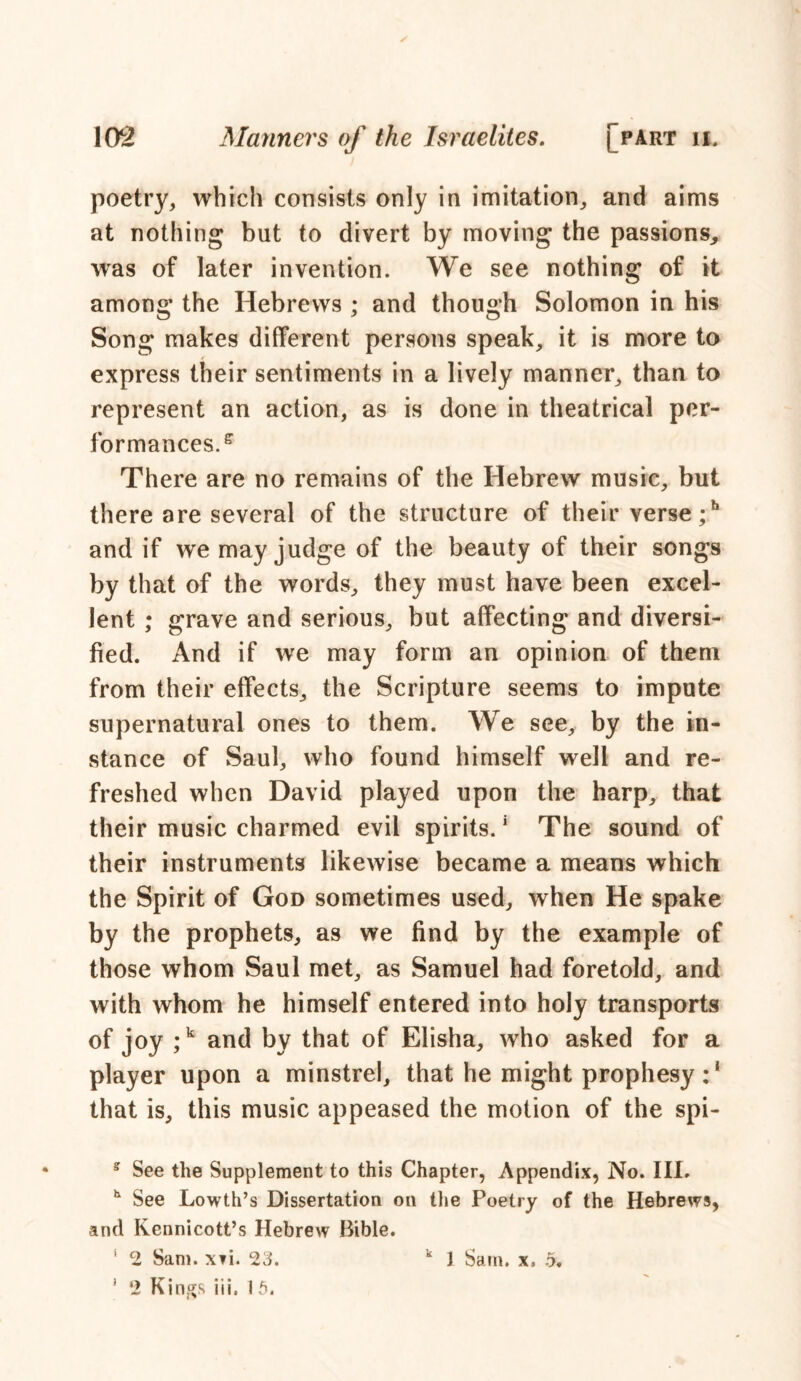 ✓ poetry, which consists only in imitation, and aims at nothing but to divert by moving the passions, was of later invention. We see nothing of it among the Hebrews ; and though Solomon in his Song makes different persons speak, it is more to express their sentiments in a lively manner, than to represent an action, as is done in theatrical per- formances. e There are no remains of the Hebrew music, but there are several of the structure of their verse ;h and if we may judge of the beauty of their songs by that of the words, they must have been excel- lent ; grave and serious, but affecting and diversi- fied. And if we may form an opinion of them from their effects, the Scripture seems to impute supernatural ones to them. We see, by the in- stance of Saul, who found himself well and re- freshed when David played upon the harp, that their music charmed evil spirits.5 The sound of their instruments likewise became a means which the Spirit of God sometimes used, when He spake by the prophets, as we find by the example of those whom Saul met, as Samuel had foretold, and with whom he himself entered into holy transports of joy ;k and by that of Elisha, who asked for a player upon a minstrel, that he might prophesy :1 that is, this music appeased the motion of the spi- s See the Supplement to this Chapter, Appendix, No. III. h See Lowth’s Dissertation on the Poetry of the Hebrews, and Kennicott’s Hebrew Bible. ' 2 Sam. x?i. 23. ' ‘2 Kings iii. 15. k 1 Sam. x, 5.