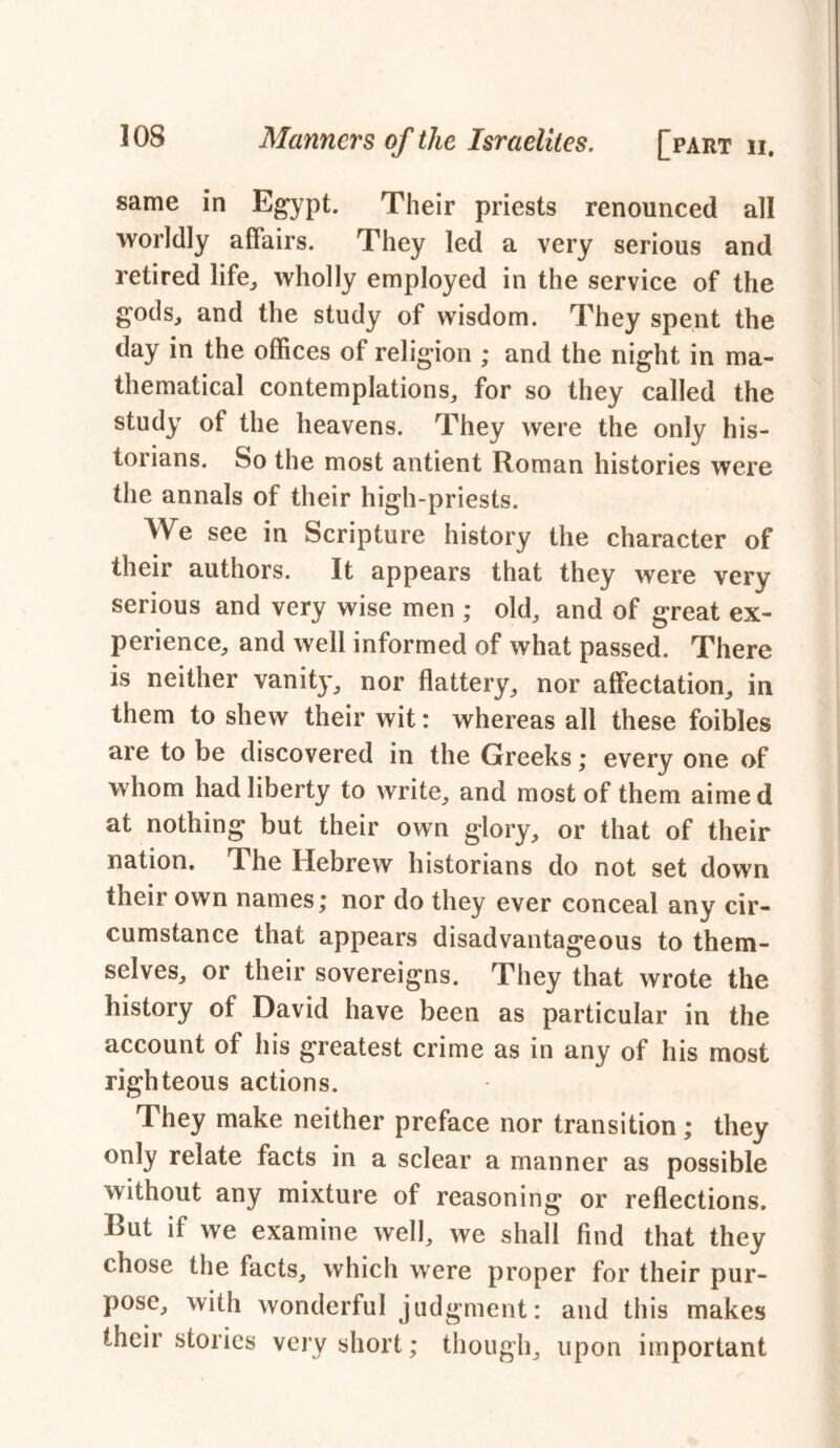 same in Egypt. Their priests renounced all worldly affairs. They led a very serious and retired life, wholly employed in the service of the gods, and the study of wisdom. They spent the day in the offices of religion ; and the night in ma- thematical contemplations, for so they called the study of the heavens. They were the only his- torians. So the most antient Roman histories were the annals of their high-priests. We see in Scripture history the character of their authors. It appears that they were very serious and very wise men ; old, and of great ex- perience, and well informed of what passed. There is neither vanity, nor flattery, nor affectation, in them to shew their wit: whereas all these foibles are to be discovered in the Greeks; every one of whom had liberty to write, and most of them aimed at nothing but their own glory, or that of their nation. The Hebrew historians do not set down their own names; nor do they ever conceal any cir- cumstance that appears disadvantageous to them- selves, or their sovereigns. They that wrote the history of David have been as particular in the account of his greatest crime as in any of his most righteous actions. They make neither preface nor transition; they only relate facts in a sclear a manner as possible without any mixture of reasoning or reflections. But if we examine well, we shall find that they chose the facts, which were proper for their pur- pose, with wonderful judgment: and this makes their stories very short; though, upon important