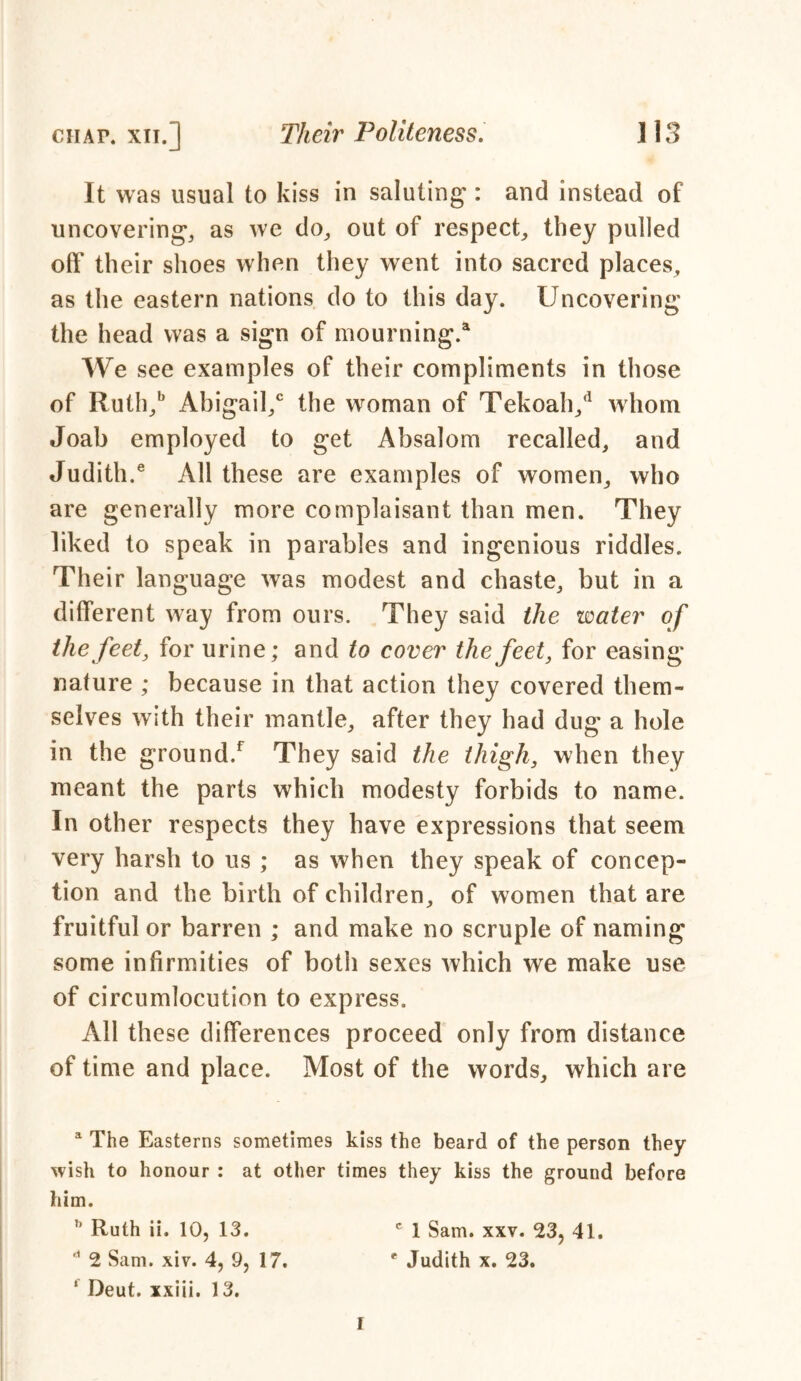 It was usual to kiss in saluting*: and instead of uncovering*; as we do, out of respect; they pulled off their shoes when they went into sacred places; as the eastern nations do to this day. Uncovering the head was a sign of mourning.4 We see examples of their compliments in those of Ruih;b Abigail/ the woman of Tekoah/ whom Joab employed to get Absalom recalled; and Judith.6 All these are examples of women; who are generally more complaisant than men. They liked to speak in parables and ingenious riddles. Their language was modest and chaste; but in a different way from ours. They said the water of the feet, for urine; and to cover the feet, for easing nature ; because in that action they covered them- selves with their mantle; after they had dug a hole in the ground/ They said the thigh, when they meant the parts which modesty forbids to name. In other respects they have expressions that seem very harsh to us ; as when they speak of concep- tion and the birth of children; of women that are fruitful or barren ; and make no scruple of naming some infirmities of both sexes which we make use of circumlocution to express. All these differences proceed only from distance of time and place. Most of the words; which are a The Easterns sometimes kiss the beard of the person they wish to honour : at other times they kiss the ground before him. ’’ Ruth ii. 10, 13. c 1 Sam. xxv. 23, 41. d 2 Sam. xiv. 4, 9, 17. e Judith x. 23. “ Deut. xxiii. 13. I