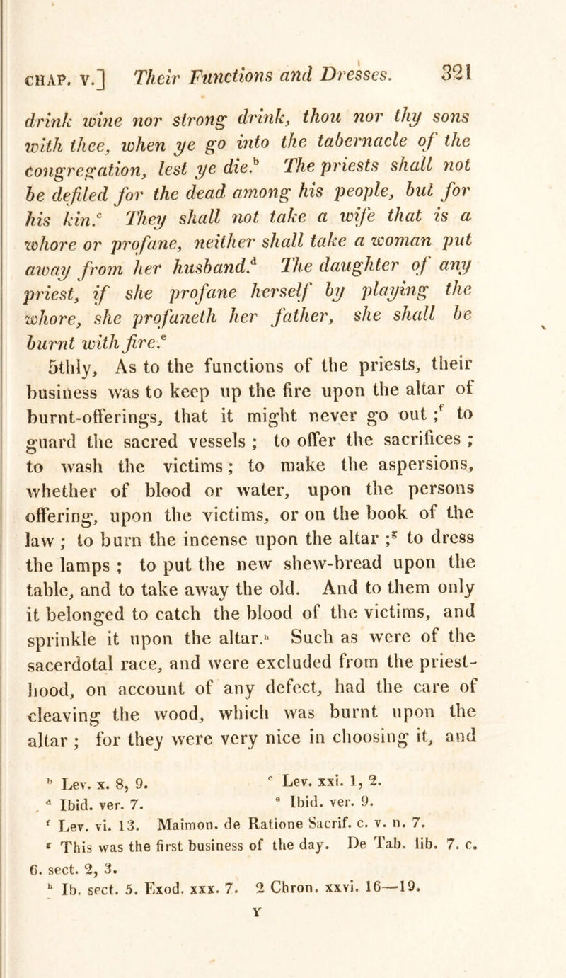 drink tome nor strong drink, thou 7ior thy sons with thee, when ye go into the tabernacle of the congregation, lest ye die.b The priests shall not be defied for the dead among his people, but for his kin.c They shall not take a ivife that is a whore or profane, neither shall take a woman put away from her husbandf The daughter of any priest, if she profane herself by playing the whore, she profaneth her father, she shall be burnt with fire* 5thly, As to the functions of the priests, their business was to keep up the fire upon the altar of burnt-offerings, that it might never go out ;f to guard the sacred vessels ; to offer the sacrifices ; to wash the victims; to make the aspersions, whether of blood or water, upon the persons offering, upon the victims, or on the book of the law; to bum the incense upon the altar to dress the lamps ; to put the new shew-bread upon the table, and to take away the old. And to them only it belonged to catch the blood of the victims, and sprinkle it upon the altar.h Such as were of the sacerdotal race, and were excluded from the priest- hood, on account of any defect, had the care of cleaving the wood, which was burnt upon the altar ; for they were very nice in choosing it, and h Lev. x. 8, 9. c Lev. xxi. 1, 2. , d Ibid. ver. 7. 6 Ibid. ver. 9. f Lev. vi. 13. Maimon. de Ratione Sacrif. c. v. n. 7. e This was the first business of the day. De Tab. lib. 7. c. C. sect. 2, 3. b lb. sect. 5. Exod. xxx. 7. 2 Chron. xxvi. 16—19. Y