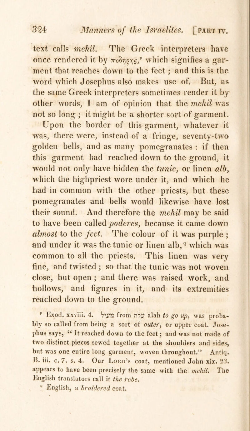 text calls mehil. The Creek interpreters have once rendered it by iwhich signifies a gar- ment that reaches down to the feet; and this is the word which Josephus also makes use of. But, as the same Greek interpreters sometimes render it by other words, I am of opinion that the mehil was not so long ; it might be a shorter sort of garment. Upon the border of this garment, whatever it was, there were, instead of a fringe, seventy-two golden bells, and as many pomegranates : if then this garment had reached down to the ground, it would not only have hidden the tunic, or linen alb, which the highpriest wore under it, and which he had in common with the other priests, but these pomegranates and bells would likewise have lost their sound. And therefore the mehil may be said to have been called poderes, because it came down almost to the Jeet. The colour of it was purple ; and under it was the tunic or linen alb,q which was common to all the priests. This linen was very fine, and twisted; so that the tunic was not woven close, but open ; and there was raised work, and hollows, and figures in it, and its extremities reached down to the ground. p Exod. xxviii. 4. b'UB from rh$ alah to go up, was proba- bly so called from being a sort of outer, or upper coat. Jose- phus says, u It reached down to the feet; and was not made of two distinct pieces sewed together at the shoulders and sides, but was one entire long garment, woven throughout.” Antiq. B. iii. c. 7. s. 4. Our Lord’s coat, mentioned John xix. 23. appears to have been precisely the same with the mehil. The English translators call it the robe, n English, a hroidered coat.