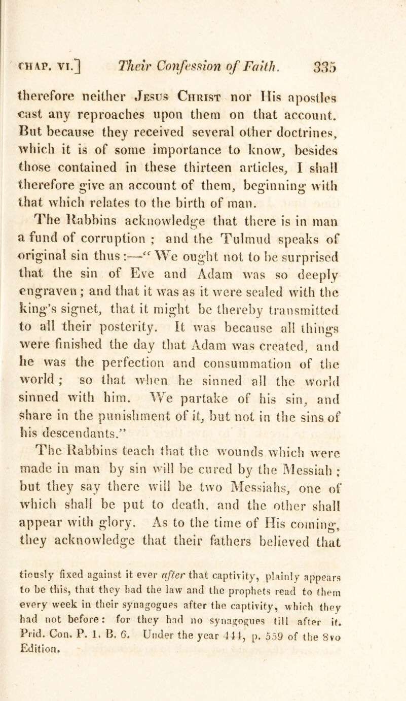 therefore neither Jesus Christ nor His apostles cast any reproaches upon them on that account. But because they received several other doctrines, which it is of some importance to know, besides those contained in these thirteen articles, I shall therefore give an account of them, beginning with that which relates to the birth of man. The Rabbins acknowledge that there is in man a fund of corruption ; and the Talmud speaks of original sin thus :—We ought not to be surprised that the sin of Eve and Adam was so deeply engraven ; and that it was as it were sealed with the king’s signet, that it might be thereby transmitted to all their posterity. It was because all things were finished the day that Adam was created, and he was the perfection and consummation of the world; so that when he sinned all the world sinned with him. We partake of his sin, and share in the punishment of it, but not in the sins of bis descendants.” The Rabbins teach that the wounds which were made in man by sin will be cured by the Messiah ; but they say there will be two Messiahs, one of which shall be put to death, and the other shall appear with glory. As to the time of His coming, they acknowledge that their fathers believed that tiously fixed against it ever after that captivity, plainly appears to be this, that they had the law and the prophets read to them every week in their synagogues after the captivity, which they had not before: for they had no synagogues till after if. Prid. Con. P. I. B. 6. Under the year 441, p. 559 of the 8vo Edition.