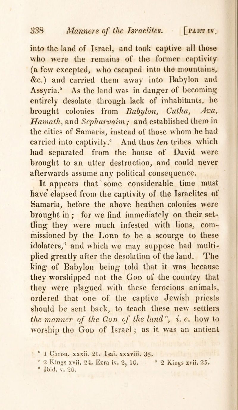 into the land of Israel, and took captive all those who were the remains of the former captivity (a few excepted, who escaped into the mountains, &c.) and carried them away into Babylon and Assyria.b As the land was in danger of becoming entirely desolate through lack of inhabitants, he brought colonies from Babylon, Cutha, Ava, Hamath, and Sepharvaim; and established them in the cities of Samaria, instead of those whom he had carried into captivity.0 And thus ten tribes which had separated from the house of David were brought to an utter destruction, and could never afterwards assume any political consequence. It appears that some considerable time must have’ elapsed from the captivity of the Israelites of Samaria, before the above heathen colonies were brought in ; for we find immediately on their set- tling they were much infested with lions, com- missioned by the Lord to be a scourge to these idolaters/1 and which we may suppose had multi- plied greatly after the desolation of the land. The king of Babylon being told that it was because they worshipped not the God of the country that they were plagued with these ferocious animals, ordered that one of the captive Jewish priests should be sent back, to teach these new settlers the manner of the Gon of the land e, i. e. how to worship the God of Israel; as it was an antient ” 1 Chrou. xxxii. 21. Isai. xxxviii. 38. ° 2 Kings XYii. 24. Ezra iv. 2, 10. d 2 Kings xrii, 25. • Ibid. v. 26.