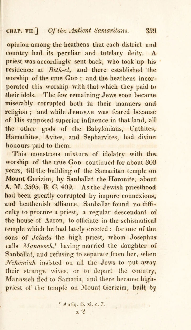 opinion among' the heathens that each district and country had its peculiar and tutelary deity. A priest was accordingly sent back, who took up his residence at Beth-el, and there established the worship of the true God ; and the heathens incor- porated this worship with that which they paid to their idols. The few remaining Jews soon became miserably corrupted both in their manners and religion ; and while Jehovah was feared because of His supposed superior influence in that land, all the other gods of the Babylonians, Cuthites, Hamathites, Avites, and Sepharvites, had divine honours paid to them. This monstrous mixture of idolatry with the. worship of the true God continued for about 300 years, till the building of the Samaritan temple on Mount Gerizim, by Sanballat the Horonite, about A. M. 3595. B. C. 409. As the Jewish priesthood had been greatly corrupted by impure connexions, and heathenish alliance, Sanballat found no diffi- culty to procure a priest, a regular descendant of the house of Aaron, to officiate in the schismatical temple which he had lately erected : for one of the sons of Joiada the high priest, whom Josephus calls Manasseh/ having married the daughter of Sanballat, and refusing to separate from her, when Nehemiah insisted on all the Jews to put away their strange wives, or to depart the country, Manasseh fled to Samaria, and there became high- priest of the temple on Mount Gerizim, built by f A ntiq. B. xi. c, 7,