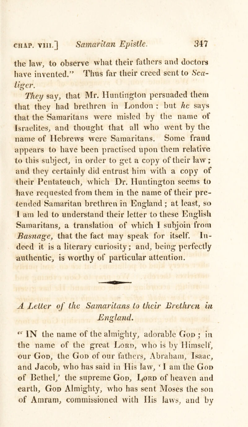 the law, to observe what their fathers and doctors have invented.” Thus far their creed sent to Sea- liger. They say, that Mr. Huntington persuaded them that they had brethren in London ; but he says that the Samaritans were misled by the name of Israelites, and thought that all who went by the name of Hebrews were Samaritans. Some fraud appears to have been practised upon them relative to this subject, in order to get a copy of their law; and they certainly did entrust him with a copy of their Pentateuch, which Dr. Huntington seems to have requested from them in the name of their pre- tended Samaritan brethren in England ; at least, so I am led to understand their letter to these English Samaritans, a translation of which I subjoin from Basnage, that the fact may speak for itself. In- deed it is a literary curiosity; and, being perfectly authentic, is worthy of particular attention. A Letter of the Samaritans to their Brethren in England. IN the name of the almighty, adorable God ; in the name of the great Lord, who is by Himself, our God, the God of our fathers, Abraham, Isaac, and Jacob, who has said in His law, ‘ I am the God of Bethel/ the supreme God, J/ord of heaven and earth, God Almighty, who has sent Moses the son of Am ram, commissioned with Ilis laws, and by