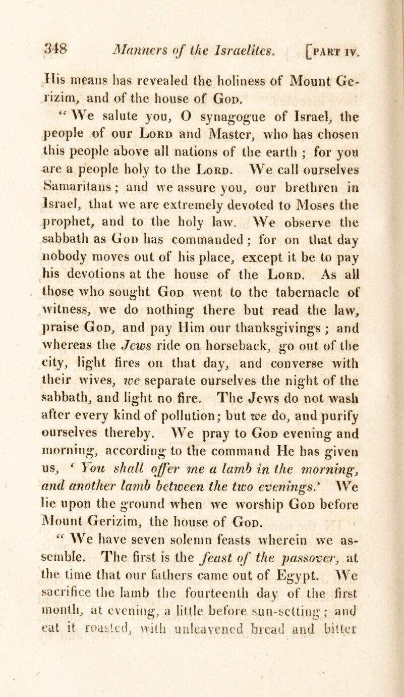 His means has revealed the holiness of Mount Ge- rizim, and of the house of Goo. if We salute you, O synagogue of Israel, the people of our Lord and Master, who has chosen this people above all nations of the earth ; for you are a people holy to the Lord. We call ourselves Samaritans; and vve assure you, our brethren in Israel, that we are extremely devoted to Moses the prophet, and to the holy law. We observe the sabbath as God has commanded ; for on that day nobody moves out of his place, except it be to pay his devotions at the house of the Lord. As all those who sought God went to the tabernacle of witness, we do nothing there but read the law, praise God, and pay Him our thanksgivings ; and whereas the Jews ride on horseback, go out of the city, light fires on that day, and converse with their wives, we separate ourselves the night of the sabbath, and light no fire. The Jews do not wash after every kind of pollution; but we do, and purify ourselves thereby. We pray to God evening and morning, according to the command He has given us, c I on shall offer me a lamb in the morning, and another lamb between the two evenings.* We lie upon the ground when we worship God before Mount Cerizim, the house of God. “ We have seven solemn feasts wherein we as- semble. The first is the feast of the passover, at the time that our fathers came out of Egypt. We sacrifice the Iamb the fourteenth day of the first month, at evening, a little before sun-setting; and eat it roasted, with unleavened bread and bitter