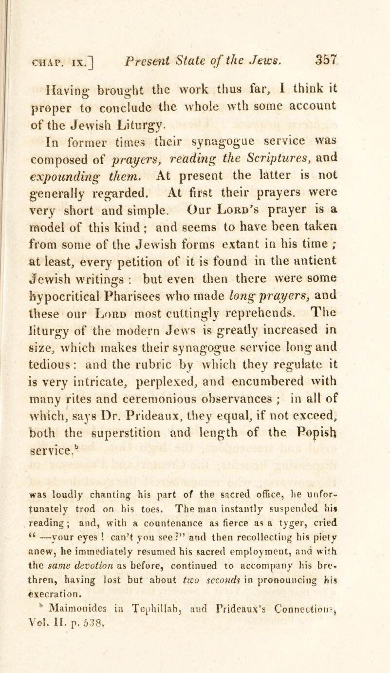 Ravins* brought the work thus far, I think it O C5 proper to conclude the whole wth some account of the Jewish Liturgy. In former times their synagogue service was composed of prayers, reading the Scriptures, and expounding them. At present the latter is not generally regarded. At first their prayers were very short and simple. Our Lord’s prayer is a model of this kind ; and seems to have been taken from some of the Jewish forms extant in his time ; at least, every petition of it is found in the antient Jewish writings : but even then there were some hypocritical Pharisees who made long prayers, and these our Lord most cuttingly reprehends. The liturgy of the modern Jews is greatly increased in size, which makes their synagogue service long and tedious: and the rubric by which they regulate it is very intricate, perplexed, and encumbered with many rites and ceremonious observances ; in all of which, says Dr. Prideaux, they equal, if not exceed, both the superstition and length of the Popish service,b was loudly chanting his part of the sacred office, lie unfor- tunately trod on his toes. The man instantly suspended his reading ; and, with a countenance as fierce as a tyger, cried —your eye9 ! can’t you see?” and then recollecting his piety anew, he immediately resumed his sacred employment, and with the same devotion as before, continued to accompany his bre- thren, having lost but about tzco seconds in pronouncing his execration. b Maimonides in Tcphillah, and Prideaux’s Connections, Vol. II. p. 538,