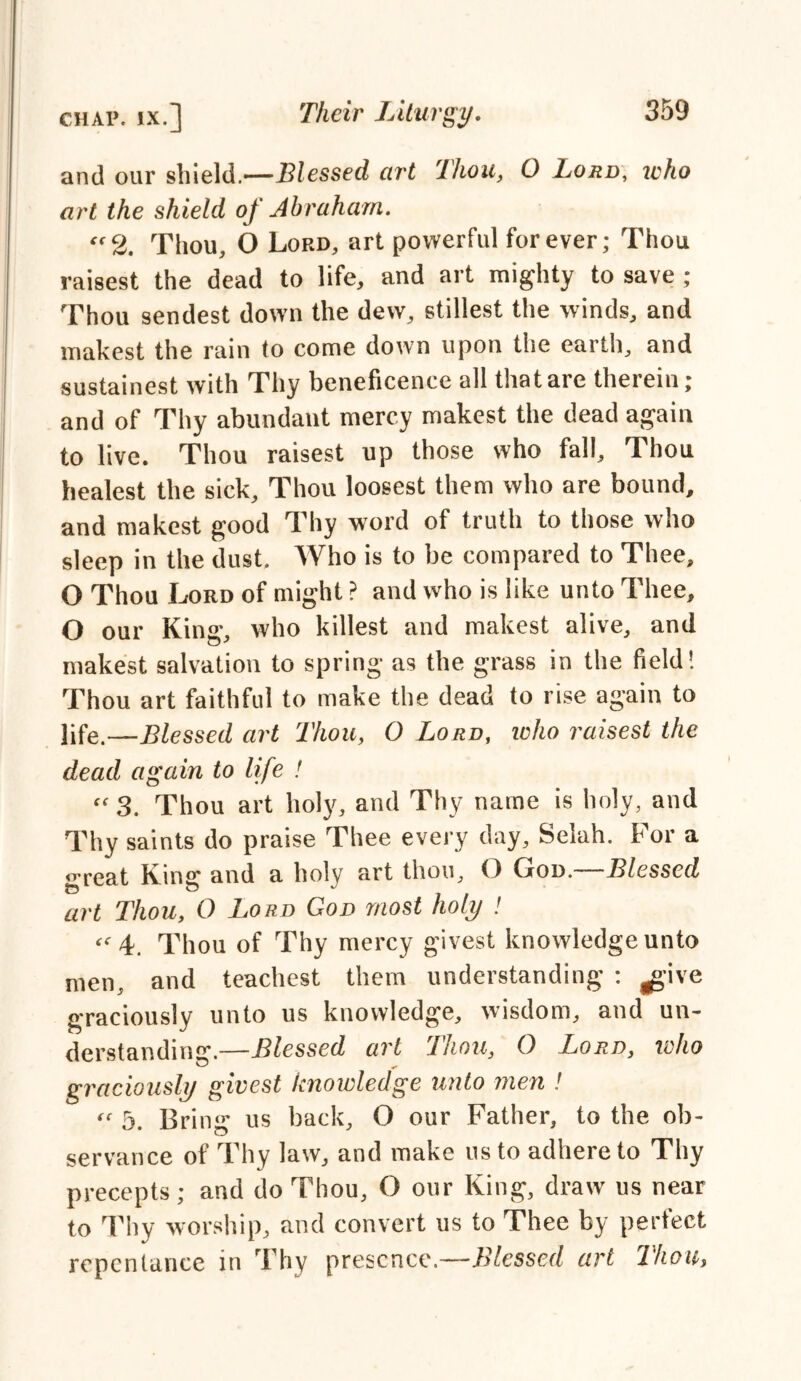 and our shield.—Blessed art Thou, O Lord, who art the shield of Abraham. “2. Thou, O Loro, art powerful forever; Thou raisest the dead to life, and art mighty to save ; Thou sendest down the dew, stillest the winds, and makest the rain to come down upon the earth, and sustainest with Thy beneficence all that are therein; and of Thy abundant mercy makest the dead again to live. Thou raisest up those who fall. Thou healest the sick. Thou loosest them who are bound, and makest good Thy word of truth to those who sleep in the dust. Who is to be compared to Thee, O Thou Lord of might ? and who is like unto Thee, O our King*, who killest and makest alive, and makest salvation to spring* as the grass in the field! Thou art faithful to make the dead to rise again to life.—Blessed art Thou, O Lord, who raisest the dead again to life ! “ 3. Thou art holy, and Thy name is holy, and Thy saints do praise Thee every day, Selah. For a great King and a holy art thou, O God.—Blessed art Thou, 0 Lord God most holy ! 4. Thou of Thy mercy givest knowledge unto men, and teachest them understanding : ^*ive graciously unto us knowledge, wisdom, and un- derstanding.—Blessed art Thou, 0 Lord, who graciously givest knowledge unto men ! “ 5. Bring us back, O our Father, to the ob- servance of Thy law, and make us to adhere to Thy precepts; and do Thou, O our King, draw us near to Thy worship, and convert us to Thee by perfect repentance in Thy presence.—Blessed art Ihou,
