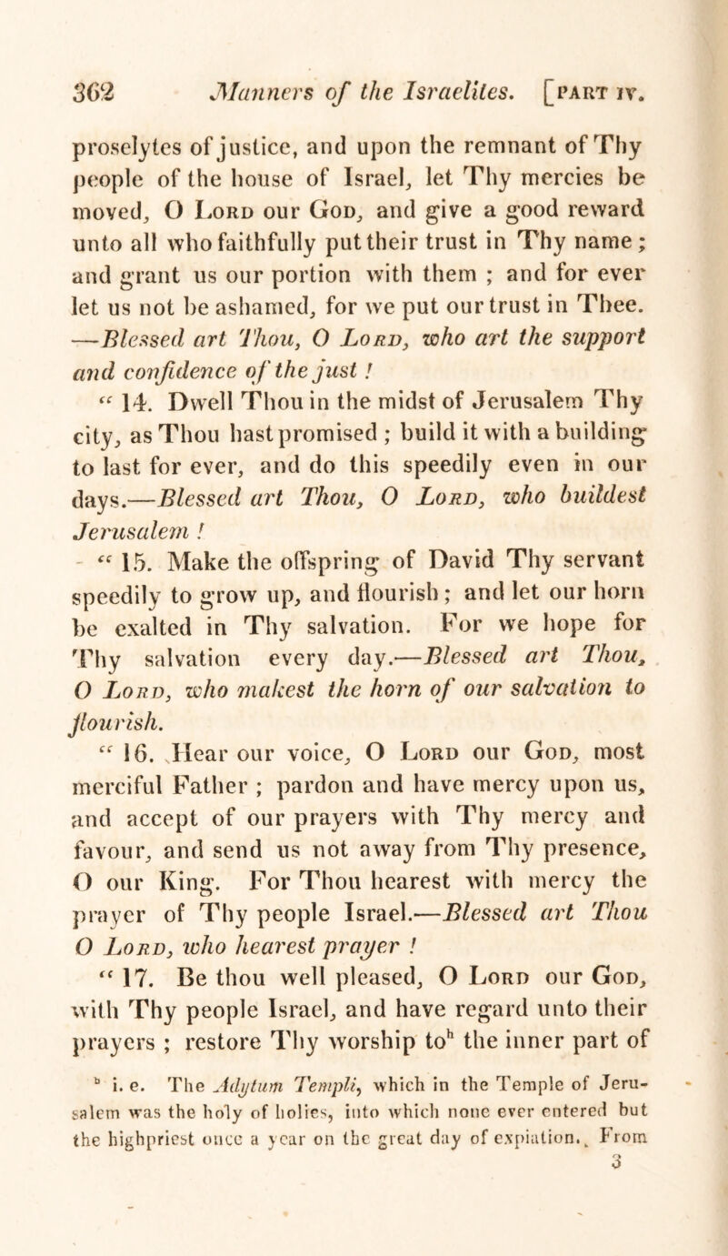 proselytes of justice, and upon the remnant of Thy people of the house of Israel, let Thy mercies be moved, O Lord our God, and give a good reward unto all who faithfully put their trust in Thy name; and grant us our portion with them ; and for ever let us not be ashamed, for we put our trust in Thee. —Blessed art Thou, O Lord, who art the support and confidence of the just! “ 14. Dwell Thou in the midst of Jerusalem Thy city, as Thou hast promised ; build it with a building to last for ever, and do this speedily even in our days.—Blessed art Thou, 0 Lord, who huildest Jerusalem ! “ 15. Make the offspring of David Thy servant speedily to grow up, and flourish; and let our horn be exalted in Thy salvation. For we hope for Thy salvation every day.—Blessed art Thou, O Lord, who makest the horn of our salvation to jlourish. “ 16. Jlear our voice, O Lord our God, most merciful Father ; pardon and have mercy upon us, and accept of our prayers with Thy mercy and favour, and send us not away from Thy presence, O our King. For Thou hearest with mercy the prayer of Thy people Israel.—Blessed art Thou O Lord, who hearest prayer l “ 17. Be thou well pleased, O Lord our God, with Thy people Israel, and have regard unto their prayers ; restore Thy worship toh the inner part of b i. e. The Adytum Templi, which in the Temple of Jeru- salem was the holy of holies, into which none ever entered but the highpriest once a year on the great day of expiation. k From