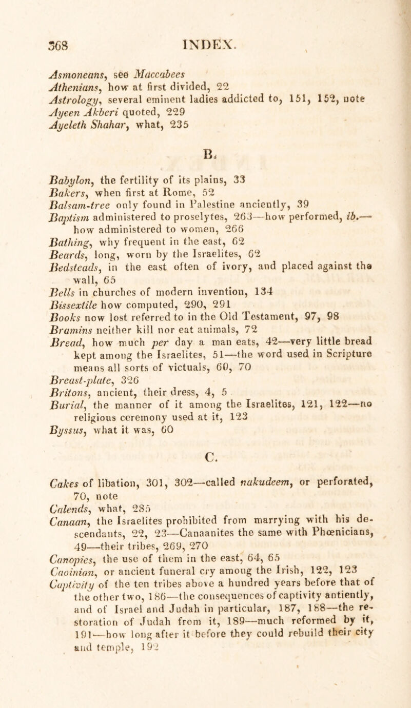 Asmoneans, see Maccabees Athenians, how at first divided, 22 Astrology, several eminent ladies addicted to, 151, 152, note Aycen Akberi quoted, 229 Aycleth Shahar, what, 235 Bd Babylon, the fertility of its plains, 33 Bakers, when first at Rome, 52 Balsam-tree only found in Palestine anciently, 39 Baptism administered to proselytes, 263—how performed, /5.— how administered to women, 266 Bathing, why frequent in the east, 62 Beards, long, worn by the Israelites, 62 Bedsteads, in the east often of ivory, and placed against the wall, 65 Bells in churches of modern invention, 134 Bissextile how computed, 290, 291 Books now lost referred to in the Old Testament, 97, 98 Bramins neither kill nor eat animals, 72 Bread, how much per day a man eats, 42—very little bread kept among the Israelites, 51—the word used in Scripture means all sorts of victuals, 60, 70 Breast-plate, 326 Britons, ancient, their dress, 4, 5 Burial, the manner of it among the Israelites, 121, 122—no religious ceremony used at it, 123 Byssus, what it was, 60 c. Cakes of libation, 301, 302—called nakudeem, or perforated, 70, note Calends, what, 285 Canaan, the Israelites prohibited from marrying with his de- scendants, 22, 23—Canaanites the same with Phoenicians, 49—their tribes, 269, 270 Canopies, the use of them in the east, 64, 65 Caoinian, or ancient funeral cry among the Irish, 122, 123 Captivity of the ten tribes above a hundred years before that of the other two, 186—the consequences of captivity antiently, and of Israel and Judah in particular, 187, 188—the re- storation of Judah from it, 189—much reformed by it, 191*—how long after it before they could rebuild their city and temple, 192