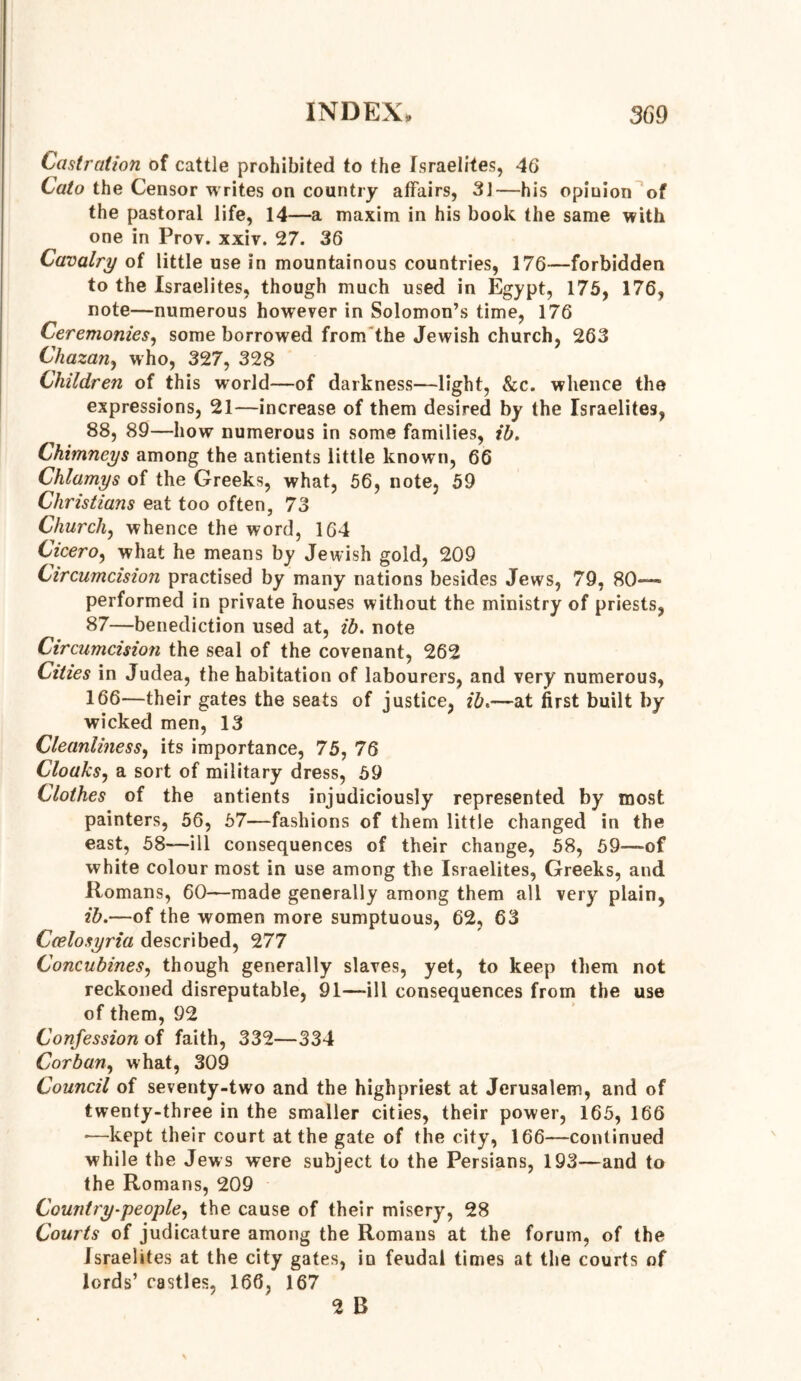 Castration of cattle prohibited to the Israelites, 46 Cato the Censor writes on country affairs, 31—his opinion of the pastoral life, 14—a maxim in his book the same with one in Prov. xxiv. 27. 36 Cavalry of little nse in mountainous countries, 176—forbidden to the Israelites, though much used in Egypt, 175, 176, note—numerous however in Solomon’s time, 176 Ceremonies, some borrowed from the Jewish church, 263 Chazan, who, 327, 328 Children of this world—of darkness—light, &c. whence the expressions, 21—increase of them desired by the Israelites, 88, 89—how numerous in some families, ib. Chimneys among the antients little known, 66 Chlamys of the Greeks, what, 56, note, 59 Christians eat too often, 73 Church, whence the word, 164 Cicero, what he means by Jewish gold, 209 Circumcision practised by many nations besides Jews, 79, 80— performed in private houses without the ministry of priests, 87—benediction used at, ib. note Circumcision the seal of the covenant, 262 Cities in Judea, the habitation of labourers, and very numerous, 166—their gates the seats of justice, ib.—at first built by wicked men, 13 Cleanliness, its importance, 75, 76 Cloaks, a sort of military dress, 59 Clothes of the antients injudiciously represented by most painters, 56, 57—fashions of them little changed in the east, 58—ill consequences of their change, 58, 59—of white colour most in use among the Israelites, Greeks, and Romans, 60—made generally among them all very plain, ib.—of the women more sumptuous, 62, 63 Ceelosyria described, 277 Concubines, though generally slaves, yet, to keep them not reckoned disreputable, 91—-ill consequences from the use of them, 92 Confession of faith, 332—334 Corban, what, 309 Council of seventy-two and the highpriest at Jerusalem, and of twenty-three in the smaller cities, their power, 165, 166 •—kept their court at the gate of the city, 166—continued while the Jews were subject to the Persians, 193—and to the Romans, 209 Country-people, the cause of their misery, 28 Courts of judicature among the Romans at the forum, of the Israelites at the city gates, in feudal times at the courts of lords’ castles, 166, 167 2 B