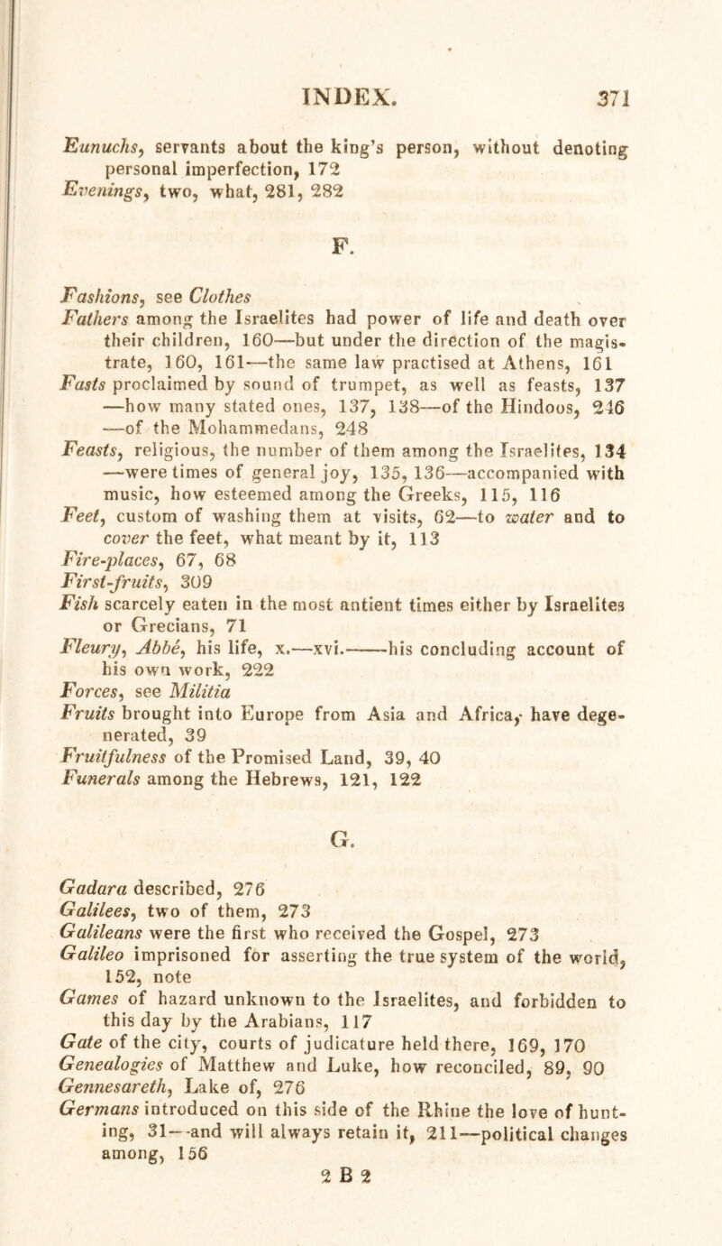 Eunuchs, servants about the king’s person, without denoting personal imperfection, 172 Evenings, two, what, 281, 282 Fashions, see Clothes Fathers among the Israelites had power of life and death over their children, 160—but under the direction of the magis- trate, 160, 161-—the same law practised at Athens, 161 Fasts proclaimed by sound of trumpet, as well as feasts, 137 —how many stated ones, 137, 138—of the Hindoos, 246 —of the Mohammedans, 248 Feasts, religious, the number of them among the Israelites, 134 —were times of general joy, 135, 136—accompanied with music, how esteemed among the Greeks, 115, 116 Feet, custom of washing them at visits, 62—to water and to cover the feet, what meant by it, 113 Fire-places, 67, 68 First-fruits, 309 Fish scarcely eaten in the most antient times either by Israelites or Grecians, 71 Fleury, Abbe, his life, x.—xvi. his concluding account of his own work, 222 Forces, see Militia Fruits brought into Europe from Asia and Africa,- have dege- nerated, 39 Fruitfulness of the Promised Land, 39, 40 Funerals among the Hebrews, 121, 122 G. Gadara described, 276 Galilees, two of them, 273 Galileans were the first who received the Gospel, 273 Galileo imprisoned for asserting the true system of the world, 152, note Games of hazard unknown to the Israelites, and forbidden to this day by the Arabians, 117 Gate of the city, courts of judicature held there, 169, 170 Genealogies of Matthew and Luke, how reconciled, 89, 90 Gennesareth, Lake of, 276 Germans introduced on this side of the Rhine the love of hunt- ing, 31—and will always retain it, 211—political changes among, 156 2 B 2