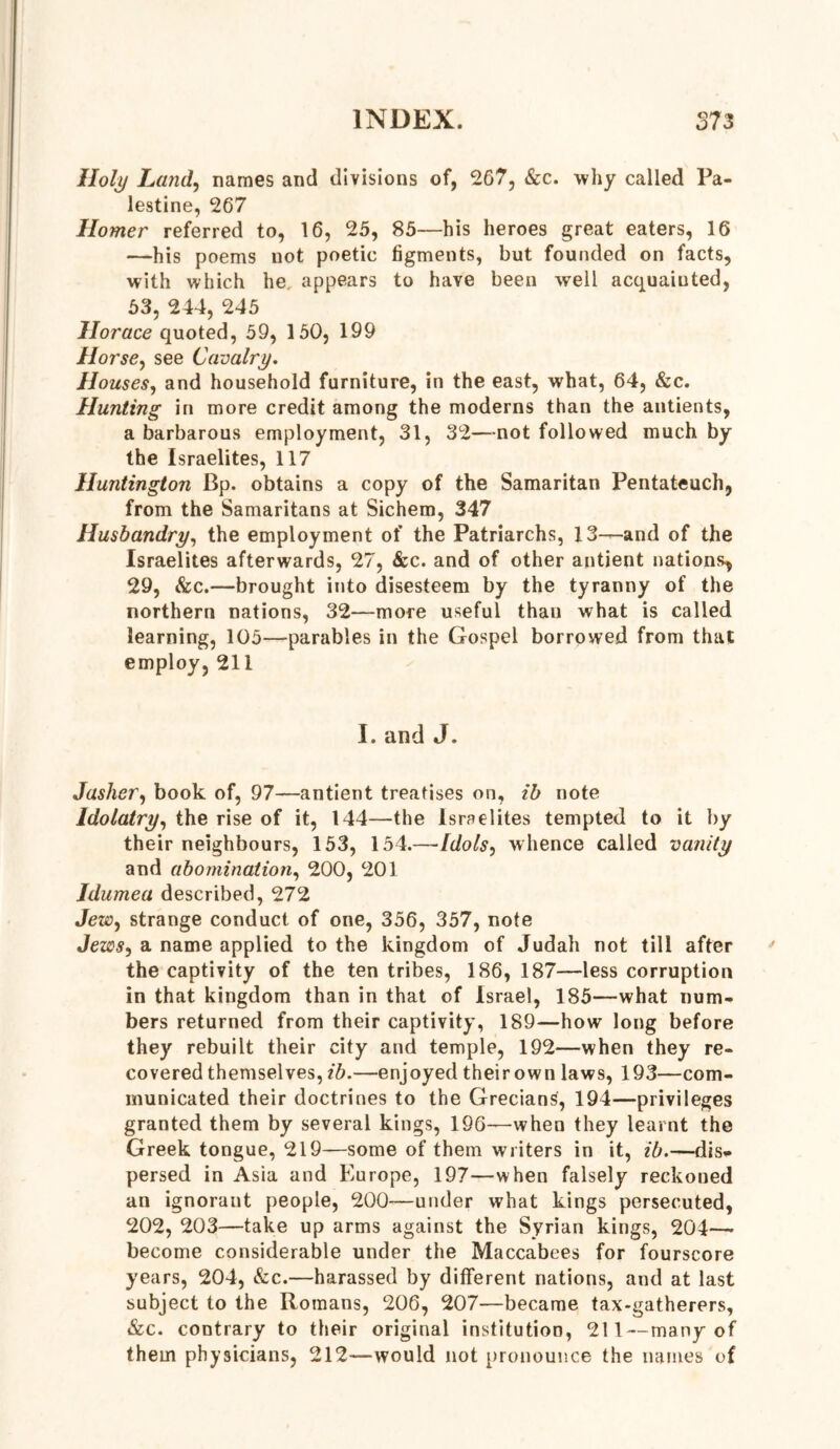 Holy Land, names and divisions of, 267, &c. why called Pa- lestine, 267 Homer referred to, 16, 25, 85—his heroes great eaters, 16 —his poems not poetic figments, but founded on facts, with which he. appears to have been well acquainted, 53, 244, 245 Horace quoted, 59, 150, 199 Horsey see Cavalry. Houses, and household furniture, in the east, what, 64, &c. Hunting in more credit among the moderns than the antients, a barbarous employment, 31, 32—-not followed much by the Israelites, 117 Huntington Bp. obtains a copy of the Samaritan Pentateuch, from the Samaritans at Sichem, 347 Husbandry, the employment of the Patriarchs, 13—and of the Israelites afterwards, 27, &c. and of other antient nations^ 29, &c.—brought into disesteem by the tyranny of the northern nations, 32—more useful than what is called learning, 105—parables in the Gospel borrowed from that employ, 211 I. and J. Jashery book of, 97—antient treatises on, ib note Idolatry, the rise of it, 144—the Israelites tempted to it by their neighbours, 153, 154.—[dolsy whence called vanity and abominationy 200, 201 Idumea described, 272 JeWy strange conduct of one, 356, 357, note Jews, a name applied to the kingdom of Judah not till after the captivity of the ten tribes, 186, 187—less corruption in that kingdom than in that of Israel, 185—what num- bers returned from their captivity, 189—how long before they rebuilt their city and temple, 192—when they re- covered themselves, ib.—enjoyed their own laws, 193—com- municated their doctrines to the Grecians, 194—privileges granted them by several kings, 196—when they learnt the Greek tongue, 219—some of them writers in it, ib.—dis* persed in Asia and Europe, 197—when falsely reckoned an ignorant people, 200—under what kings persecuted, 202, 203—take up arms against the Syrian kings, 204—- become considerable under the Maccabees for fourscore years, 204, &c.—harassed by different nations, and at last subject to the Romans, 206, 207—became tax-gatherers, &c. contrary to their original institution, 211 — many of them physicians, 212—would not pronounce the names of