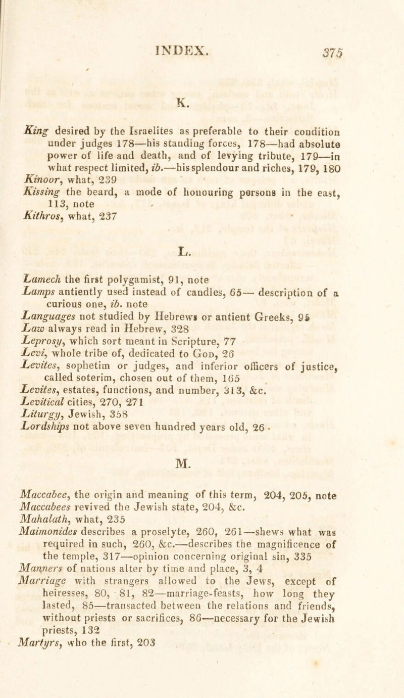 K. King desired by the Israelites as preferable to their condition under judges 178—his standing forces, 178—had absolute power of life and death, and of levying tribute, 179—in what respect limited, ib.—his splendour and riches, 179, 180 Kinoor, what, 239 Kissing the beard, a mode of honouring persons in the east, 113, note Kithros, what, 237 L. Lantech the first polygamist, 91, note Lamps antiently used instead of candles, 65— description of a curious one, ib. note Languages not studied by Hebrews or antient Greeks, 95 Law always read in Hebrew, 328 Leprosy, which sort meant in Scripture, 77 Levi, whole tribe of, dedicated to God, 26 Levites, sophetim or judges, and inferior officers of justice, called soterim, chosen out of them, 165 Levites, estates, functions, and number, 3L3, &c. Levitical cities, 270, 271 Liturgy, Jewish, 358 Lordships not above seven hundred years old, 26 * M. Maccabee, the origin and meaning of this term, 204, 206, note Maccabees revived the Jewish state, 204, &c. Mahalath, what, 235 Maimonides describes a proselyte, 260, 261—shews what was required in such, 260, &c.—describes the magnificence of the temple, 317—opinion concerning original sin, 335 Mariners of nations alter by time and place, 3, 4 Marriage with strangers allowed to the Jews, except of heiresses, 80, 81, 82—marriage-feasts, how long they lasted, 85—transacted between the relations and friends, without priests or sacrifices, 86—necessary for the Jewish priests, 132 Martyrs, who the first, 203