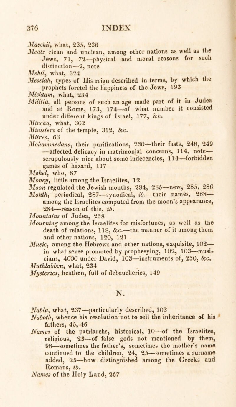 Maschil, what, 235, 236 Meats clean and unclean, among other nations as well as the Jews, 71, 72—physical and moral reasons for such distinction—2, note Mehily what, 324 Messiah, types of His reign described in terms, by which the prophets foretel the happiness of the Jews, 193 Michtanty what, 234 Militia, all persons of such an age made part of it in Judea and at Rome, 173, 174—of what number it consisted under ditferent kings of Israel, 177, &c. Minchay what, 302 Ministers of the temple, 312, &c. Mitres. 63 Mohammedans, their purifications, 230-^-their fasts, 248, 249 —affected delicacy in matrimonial concerns, 114, note— scrupulously nice about some indecencies, 114—forbidden games of hazard, 117 Mohely who, 87 Money} little among the Israelites, 12 Moon regulated the Jewish months, 284, 285—new, 285, 286 Monthy periodical, 287—synodical, ib.—their names, 288— among the Israelites computed from the moon’s appearance, 284—reason of this, ib. Mountains of Judea, 268 Mourning among the Israelites for misfortunes, as well as the death of relations, 118, &c.—the manner of it among them and other nations, 120, 121 MusiCy among the Hebrews and other nations, exquisite, 102-— in what sense promoted by prophesying, 102, 103—musi- cians, 4000 under David, 103—instruments of, 230, &c, Muthlabben, what, 234 Mysteries, heathen, full of debaucheries, 149 N. Nubia, what, 237—particularly described, 103 Nabothy whence his resolution not to sell the inheritance of his fathers, 45, 46 Names of the patriarchs, historical, 10—of the Israelites, religious, 23—of false gods not mentioned by them, 98—sometimes the father’s, sometimes the mother’s name continued to the children, 24, 25—sometimes a surname added, 25—how distinguished among the Greeks and Romans, ib. Names of the Holy Land, 267