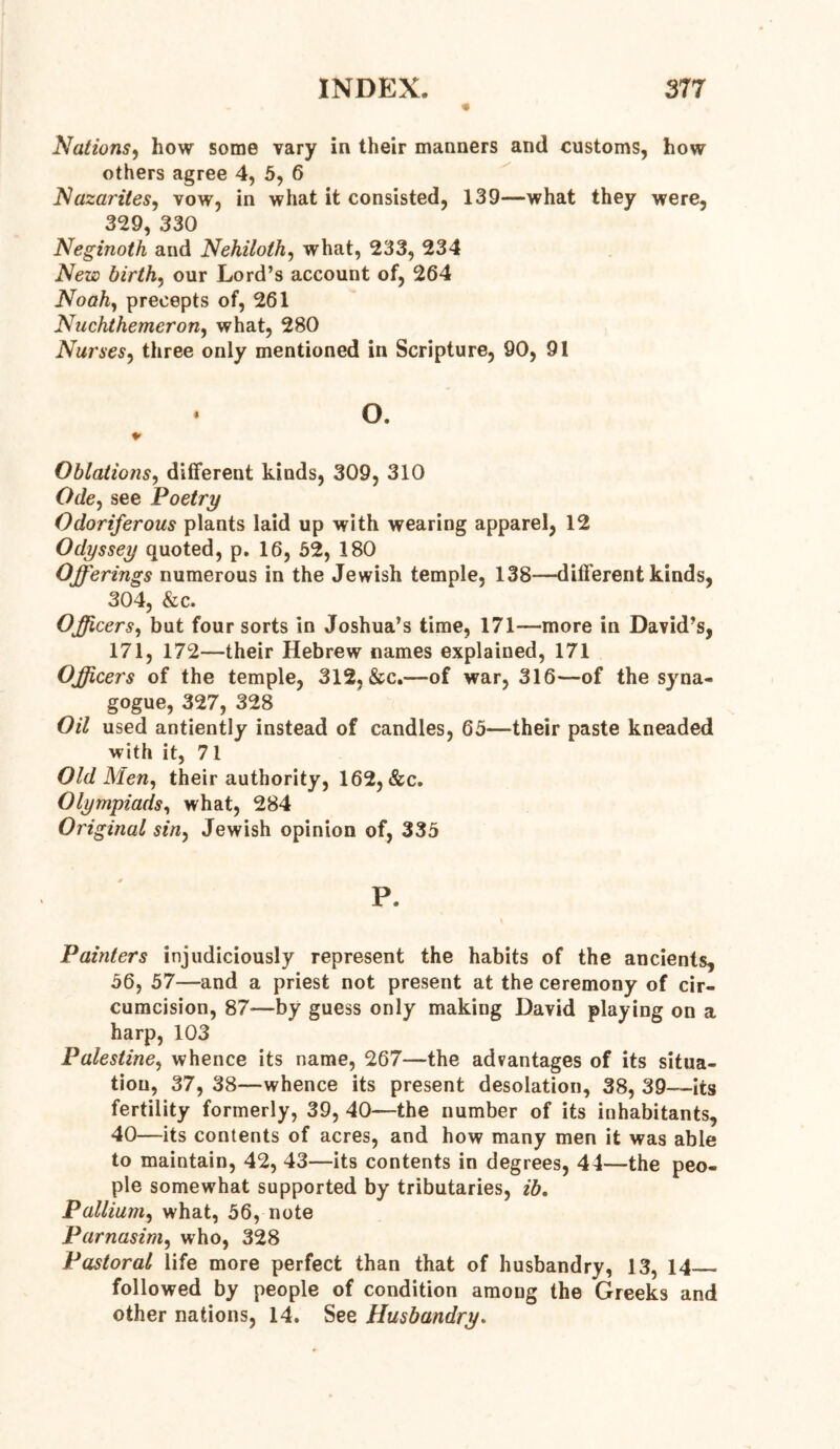 Nations, how some vary in their manners and customs, how others agree 4, 5, 6 Nazarites, vow, in what it consisted, 139—what they were, 329, 330 Neginoth and Nehiloth, what, 233, 234 New birth, our Lord’s account of, 264 Noah, precepts of, 261 Nuchthemeron, what, 280 Nurses, three only mentioned in Scripture, 90, 91 * o. * Oblations, different kinds, 309, 310 Ode, see Poetry Odoriferous plants laid up with wearing apparel, 12 Odyssey quoted, p. 16, 52, 180 Offerings numerous in the Jewish temple, 138—different kinds, 304, &c. Officers, but four sorts in Joshua’s time, 171—more in David’s, 171, 172—their Hebrew names explained, 171 Officers of the temple, 312, &c.—of war, 316—of the syna- gogue, 327, 328 Oil used antiently instead of candles, 65—their paste kneaded with it, 71 Old Men, their authority, 162, &c. Olympiads, what, 284 Original sin, Jewish opinion of, 335 * P. Painters injudiciously represent the habits of the ancients, 56, 57—and a priest not present at the ceremony of cir- cumcision, 87—by guess only making David playing on a harp, 103 Palestine, whence its name, 267—the advantages of its situa- tion, 37, 38—whence its present desolation, 38, 39—its fertility formerly, 39, 40—the number of its inhabitants, 40—its contents of acres, and how many men it was able to maintain, 42, 43—its contents in degrees, 44—the peo- ple somewhat supported by tributaries, ib. Pallium, what, 56, note Parnasim, who, 328 Pastoral life more perfect than that of husbandry, 13, 14 followed by people of condition among the Greeks and other nations, 14. See Husbandry.