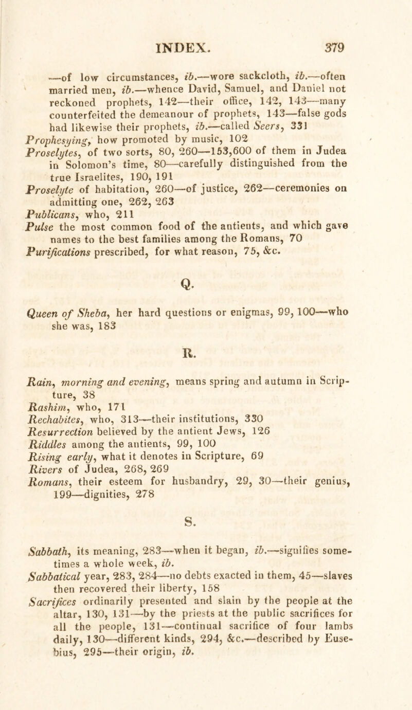—of low circumstances, ib.—wore sackcloth, ib.—often married men, ib.—whence David, Samuel, and Daniel not reckoned prophets, 142—their office, 142, 143—many counterfeited the demeanour of prophets, 143—false gods had likewise their prophets, ib.—called Seers, 331 Prophesyitig, how promoted by music, 102 Proselytes, of two sorts, 80, 260—153,600 of them in Judea in Solomon’s time, 80—carefully distinguished from the true Israelites, 190,191 Proselyte of habitation, 260—of justice, 262—ceremonies on admitting one, 262, 263 Publicans, who, 211 Pulse the most common food of the antients, and which gave names to the best families among the Romans, 70 Purifications prescribed, for what reason, 75, &c. Q. Queen of Sheba, her hard questions or enigmas, 99, 100—who she was, 183 R. Rain, morning and evening, means spring and autumn in Scrip- ture, 38 Rashim, who, 171 Rechabites, who, 313—their institutions, 330 Resurrection believed by the antient Jews, 126 Riddles among the antients, 99, 100 Rising early, what it denotes in Scripture, 69 Rivers of Judea, 268,269 Romans, their esteem for husbandry, 29, 30—their genius, 199—dignities, 278 s. Sabbath, its meaning, 283—when it began, ib.—signifies some- times a whole week, ib. Sabbatical year, 283, 284—no debts exacted in them, 45—slaves then recovered their liberty, 158 Sacrifices ordinarily presented and slain by the people at the altar, 130, 131—by the priests at the public sacrifices for all the people, 131—continual sacrifice of four lambs daily, 130—different kinds, 294, &c.—described by Euse- bius, 295—their origin, ib.