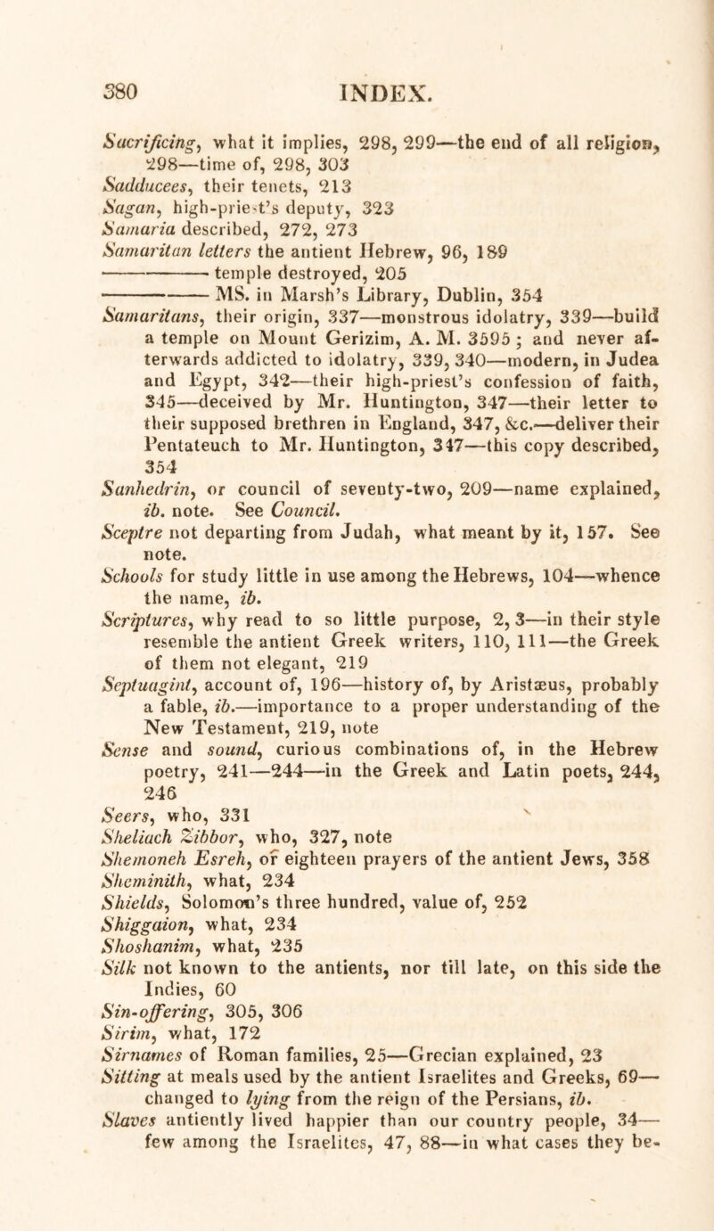 380 INDEX. Sacrificing, what it implies, 298, 299—the end of all religion, 298—time of, 298, 303 Sadducees, their tenets, 213 Sagan, high-prie-t’s deputy, 323 Samaria described, 272, 273 Samaritan letters the antient Hebrew, 96, 189 temple destroyed, 205 MS. in Marsh’s Library, Dublin, 354 Samaritans, their origin, 337—monstrous idolatry, 339—build a temple on Mount Gerizim, A. M. 3595 ; and never af- terwards addicted to idolatry, 339, 340—modern, in Judea and Egypt, 342—their high-priest’s confession of faith, 345—deceived by Mr. Huntington, 347—their letter to their supposed brethren in England, 347, &c.—deliver their Pentateuch to Mr. Huntington, 347—this copy described, 354 Sanhedrin, or council of seventy-two, 209—name explained, ib. note. See Council. Sceptre not departing from Judah, what meant by it, 157. See note. Schools for study little in use among the Hebrews, 104—whence the name, ib. Scriptures, why read to so little purpose, 2,3—in their style resemble the antient Greek writers, 110, 111—the Greek of them not elegant, 219 Septuagint, account of, 196—history of, by Aristaeus, probably a fable, ib.—importance to a proper understanding of the New Testament, 219, note Sense and sound, curious combinations of, in the Hebrew poetry, 241—244—in the Greek and Latin poets, 244, 246 Seers, who, 331 Sheliuch Zibbor, who, 327, note Shemoneh Esreh, of eighteen prayers of the antient Jews, 358 Sheminith, what, 234 Shields, Solomon’s three hundred, value of, 252 Shiggaion, what, 234 Shoshanim, what, 235 Silk not known to the antients, nor till late, on this side the Indies, 60 Sin-offering, 305, 306 Sirim, what, 172 Sirnames of Roman families, 25—Grecian explained, 23 Sitting at meals used by the antient Israelites and Greeks, 69— changed to lying from the reign of the Persians, ib. Slaves antiently lived happier than our country people, 34— few among the Israelites, 47, 88—in what cases they be-