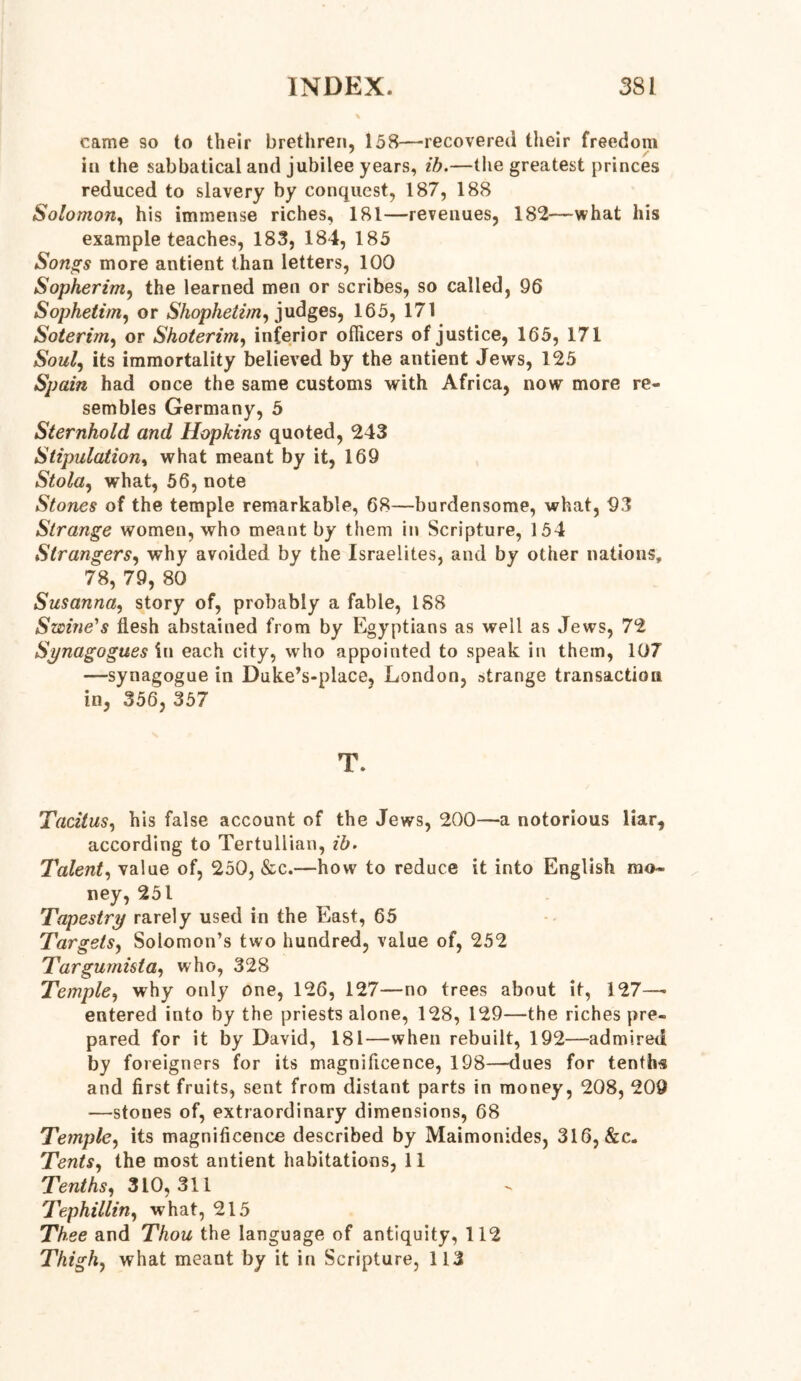 came so to their brethren, 158—-recovered their freedom in the sabbatical and jubilee years, ib.—the greatest princes reduced to slavery by conquest, 187, 188 Solomon, his immense riches, 181—revenues, 182—what his example teaches, 183, 184, 185 Songs more antient than letters, 100 Sopherim, the learned men or scribes, so called, 96 Sophetim, or Shophetim, judges, 165, 171 Soterim, or Shoterim, inferior officers of justice, 165, 171 Soul, its immortality believed by the antient Jews, 125 Spain had once the same customs with Africa, now more re- sembles Germany, 5 Sternhold and Hopkins quoted, 243 Stipulation, what meant by it, 169 Stola, what, 56, note Stones of the temple remarkable, 68—burdensome, what, 93 Strange women, who meant by them in Scripture, 154 Strangers, why avoided by the Israelites, and by other nations, 78, 79, 80 Susanna, story of, probably a fable, 188 Swine's flesh abstained from by Egyptians as well as Jews, 72 Synagogues in each city, who appointed to speak in them, 107 —synagogue in Duke’s-place, London, strange transaction in, 356, 357 T. Tacitus, his false account of the Jews, 200—a notorious liar, according to Tertullian, ib. Talent, value of, 250, &c.—how to reduce it into English mo- ney, 251 Tapestry rarely used in the East, 65 Targets, Solomon’s two hundred, value of, 252 Targumista, who, 328 Temple, why only one, 126, 127—no trees about it, 127—• entered into by the priests alone, 128, 129—the riches pre- pared for it by David, 181—when rebuilt, 192—admired by foreigners for its magnificence, 198—dues for tenths and first fruits, sent from distant parts in money, 208, 209 —stones of, extraordinary dimensions, 68 Temple, its magnificence described by Maimonides, 316, &c. Tents, the most antient habitations, 11 Tenths, 310,311 Tephillin, what, 215 Thee and Thou the language of antiquity, 112 Thigh, what meant by it in Scripture, 113