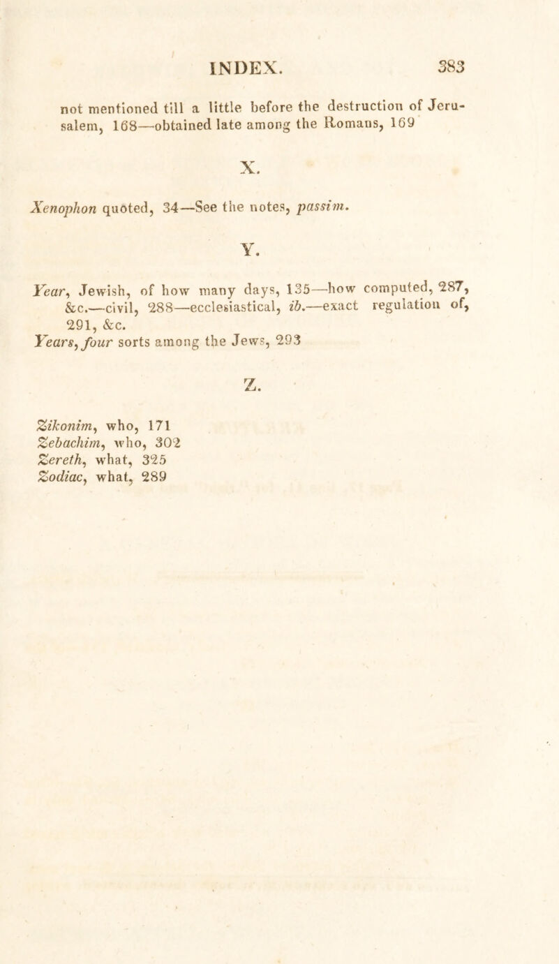 not mentioned till a little before the destruction of Jeru- salem, 168—obtained late among the Romans, 169 X. Xenophon quoted, 34—See the notes, passim. Y. Year, Jewish, of how many days, 135—how computed, ‘287, &c.—civil, 288—ecclesiastical, ib —exact regulation of, 291, &c. Years^four sorts among the Jews, 293 z. Zikonim, who, 171 Zebachim, who, 302 Zereth, wrhat, 325 Zodiac, what, 289