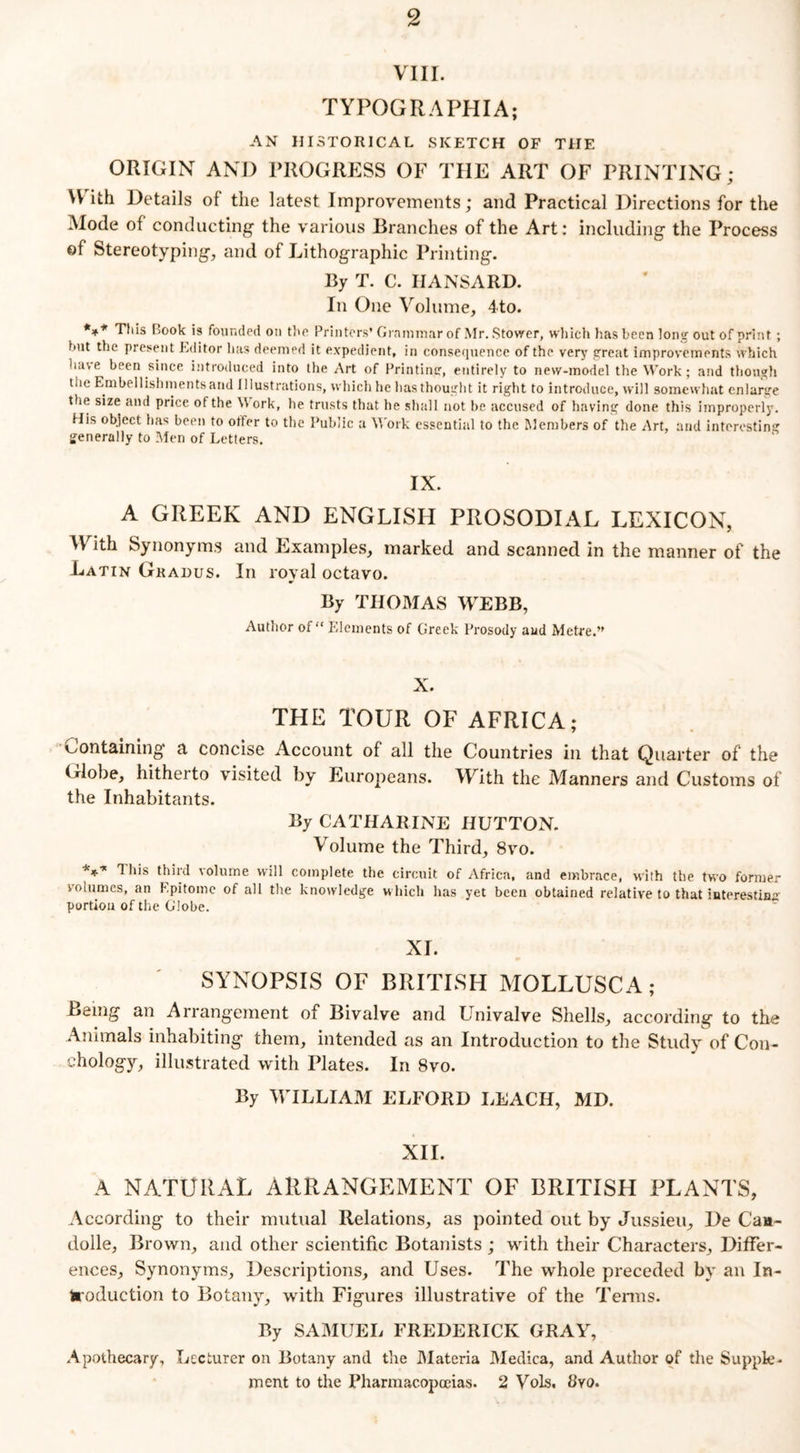 VIII. TYPOGRAPHIA; AN HISTORICAL SKETCH OF THE ORIGIN AND PROGRESS OF THE ART OF PRINTING; \\ ith Details of the latest Improvements; and Practical Directions for the Mode of conducting the various Branches of the Art: including the Process of Stereotyping, and of Lithographic Printing. By T. C. HANSARD. In One Volume, 4to. *** This Book is founded on the Printers’ Grammar of Mr. Stower, which has been long out of print ; but the present Editor has deemed it expedient, in consequence of the very great improvements which have been since introduced into the Art of Printing, entirely to new-model the Work; and though the Embellishments and Illustrations, which he lias thought it right to introduce, will somewhat enlarge the size and price of the W ork, he trusts that he shall not be accused of having done this improperly. His object has been to otfer to the Public a Work essential to the Members of the Art, and interesting generally to Men of Letters. IX. A GREEK AND ENGLISH PROSODIAL LEXICON, With Synonyms and Examples, marked and scanned in the manner of the Latin Gradus. In royal octavo. By THOMAS WEBB, Author of “ Elements of Greek Prosody aud Metre.” X. THE TOUR OF AFRICA; Containing a concise Account of all the Countries in that Quarter of the Globe, hitherto visited by Europeans. With the Manners and Customs of the Inhabitants. By CATHARINE HUTTON. Volume the Third, 8vo. *** ^ h's third volume will complete the circuit of Africa, and embrace, with the two former volumes, an Epitome of all the knowledge which has yet been obtained relative to that interesting portion of the Globe. XL SYNOPSIS OF BRITISH MOLLUSCA; Being an Arrangement of Bivalve and LTnivalve Shells, according to the Animals inhabiting them, intended as an Introduction to the Study of Con- ehology, illustrated with Plates. In 8vo. By WILLIAM ELFORD LEACH, MD. XII. A NATURAL ARRANGEMENT OF BRITISH PLANTS, According to their mutual Relations, as pointed out by Jussieu, De Caa~ dolle, Brown, and other scientific Botanists ; with their Characters, Differ- ences, Synonyms, Descriptions, and Uses. The whole preceded by an In- troduction to Botany, with Figures illustrative of the Terms. By SAMUEL FREDERICK GRAY, Apothecary, Lecturer on Botany and the Materia Medica, and Author of the Supple. ment to the Pharmacopoeias. 2 Vols. Byo.