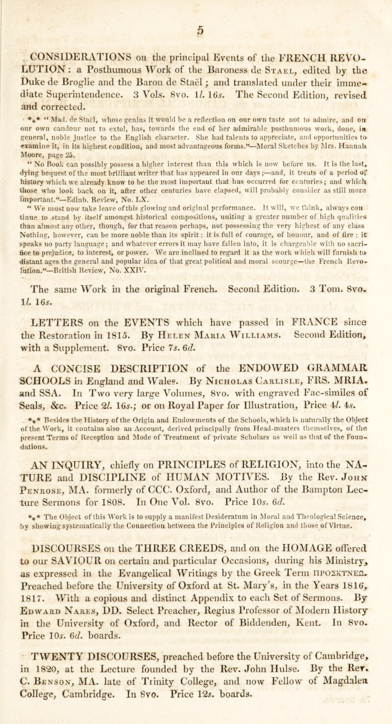 CONSIDERATIONS on the principal Events of the FRENCH REVO- LUTION : a Posthumous Work of the Baroness de Stael, edited by the Duke de Broglie and the Baron de Stael; and translated under their imme- diate Superintendence. 3 Vols. 8vo. 1/. 16s. The Second Edition, revised and corrected. *** “ Mad. de Staid, whose genius it would he a reflection on our own taste not to admire, and on our own candour not to extol, has, towards the end of her admirable posthumous work, done, in general, noble justice to the English character. She had talents to appreciate, and opportunities to examine it, in its highest condition, and most advantageous forms.”—Moral Sketches by Mrs. Hannah Moore, page 25. “ No Book can possibly possess a higher interest than this which is now before us. It is the last, dying bequest of the most brilliant writer that has appeared in our days ;—and, it treats of a period of history which we already know to be the most important that has occurred for centuries; and which those who look back on it, after other centuries have elapsed, will probably consider as still more important.”—Edinb. Review, No. LX. “ We must now take leave of this glowing and original performance. It will, we think, always con tinue to stand by itself amongst historical compositions, uniting a greater number of high qualities than almost any other, though, for that reason perhaps, not possessing the very highest of any class Nothing, however, can be more noble than its spirit: it is full of courage, of honour, and of fire : it speaks no party language; and whatever errors it may have fallen into, it is chargeable with no sacri- fice to prejudice, to interest, or power. We are inclined to regard it as the work which will furnish to distant ages the general and popular idea of that great political and moral scourge—the French Revo- lution.”—British Review, No. XXIV. The same Work in the original French. Second Edition. 3 Tom. 8vo. 1/. 16s. LETTERS on the EVENTS which have passed in FRANCE since the Restoration in 1815. By Helen Maria Williams. Second Edition, with a Supplement. 8vo. Price 7s. 6d. A CONCISE DESCRIPTION of the ENDOWED GRAMMAR SCHOOLS in England and Wales. By Nicholas Carlisle, FRS. MRIA. and SSA. In Two very large Volumes, 8vo. with engraved Fac-similes of Seals, &c. Price 21. 16s.; or on Royal Paper for Illustration, Price 4/. 4s. *** Besides the History of the Origin and Endoivments of the Schools, which is naturally the Object of the Work, it contains also an Account, derived principally from Head-masters themselves, of the present Terms of Reception and Mode of Treatment of private Scholars as well as that of the Foun- dations. AN INQUIRY, chiefly on PRINCIPLES of RELIGION, into the NA- TURE and DISCIPLINE of HUMAN MOTIVES. By the Rev. John Penrose, MA. formerly of CCC. Oxford, and Author of the Bampton Lec- ture Sermons for 1808. In One Vol. 8vo. Price 10s. 6d. *** The Object of this Work is to supply a manifest Desideratum in Moral and Theological Science, by showing systematically the Connection between the Principles of Religion and those of Virtue. DISCOURSES on the THREE CREEDS, and on the HOMAGE offered to our SAVIOUR on certain and particular Occasions, during his Ministry, as expressed in the Evangelical Writings by the Greek Term nposKTNEQ. Preached before the University of Oxford at St. Mary’s, in the Years 1816, 1817. With a copious and distinct Appendix to each Set of Sermons. By Edward Nares, DD. Select Preacher, Regius Professor of Modern History in the University of Oxford, and Rector of Biddenden, Kent. In 8vo. Price 10s. 6d. boards. TWENTY DISCOURSES, preached before the University of Cambridge, in 1820, at the Lecture founded by the Rev. John Hulse. By the Rev. C. Benson, MA. late of Trinity College, and now Fellow of Magdalen College, Cambridge. In 8vo. Price 12s. boards.