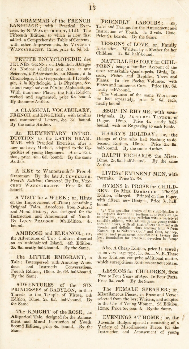 A GRAMMAR of the FRENCH LANGUAGE ; with Practical Exer- cises, by N Wanostrocht, LLD. The Fifteenth Edition, to which is now first added, a Comprehensive Table of Contents, with other Improvements, by Vincent W Anostrocht. 12mo. price 4s. Gd. bd. PETITE ENCYCLOPEDIE des JEUNES GENS : ou Definition Abregee des Notions relatives aux Arts et aux Sciences, a l’Astronomie, au Blason, a la Chronologie, a la Geographie, a Flconolo- gie, a la Mythologie, a la Physique, &c. le tout range suivant l’Ordre Alphabetique. With numerous Plates, the Fifth Edition, revised and augmented, price 6s. bound. By the same Author. A CLASSICAL VOCABULARY, FRENCH and ENGLISH ; with familiar and commercial Letters, &c. 3s. bound. By the same Author. An ELEMENTARY INTRO- DUCTION to the LATIN GRAM- MAR, with Practical Exercises, after a new and easy Method, adapted to the Ca- pacities of young Beginners. A new Edi- tion, price 4s. 6d. bound. By the same Author. A KEY to Wanostrocht’s French Grammar. By the late J. Cuvelrier. Fourth Edition, Corrected By Dr. Vin- cent Wanostrocht. Price 3s. 6d. bound. A VISIT for a WEEK; or. Hints on the Improvement of Time; containing Original Tales, Anecdotes from Natural and Moral History, &c. designed for the Instruction and Amusement of Youth. By Lucy Peacock. Oth Edition. 4s. bound. AMBROSE and ELEANOR ; or, the Adventures of Two Children deserted on an uninhabited Island. 4th Edition, 2s. 6d. neatly half-bound. By the Same, The LITTLE EMIGRANT, a Tale : Interspersed with Amusing Anec- dotes and Instructiv Conversations. Fourth Edition, 18mo. 2s. Gd. half-bound. By the Same. ADVENTURES of the SIX PRINCESSES of BABYLON, in their Travels to the Temple of Virtue, 5th Edition, 18mo. 2s. 6d. half-bound. By the Same. The KNIGHT of the ROSE; an Allegorical Tale, designed for the Amuse- ment and Moral Instruction of Youth. Second Edition, price 4s. bound. By the Same. FRIENDLY LABOURS; or. Tales and Dramas for the Amusement and Instruction of Youth. In 2 vols. l2mo. Price 9s. boards. By the Same. LESSONS of LOVE, or. Family Instruction. V ritten by a Mother for her Children. 2s. Gd. half-bound. NATURAL HISTORYfor CHIL- DREN ; being a familiar Account of the most remarkable Quadrupeds, Birds, In- sects, I ishes and Reptiles, Trees and Plants. In five Pocket Volumes, with Plates and numerous Cuts. Price 10s. 6d. neatly half-bound. I he \ olurnes of the same AY _>rk may be had separately, price 2s. Gd. each, neatly bound. ^ESOP IN RHYME, with some Originals. By Jefferys Tayror, of Ongar. 12mo. Price 4s. neatly half- bound, with an Engraving to each Fable. HARRY’S HOLIDAY; or, the Doings of One who had Nothing to do. Second Edition, 18mo. Price 2s. Gd. half-bound. By the same Author. RALPH RICHARDS the Miser. 18mo. 2s. Gd. half-bound. By the same Author. LIVES of EMINENT MEN, with Portraits. Price 2s. Gd. HYMNS in PROSE for CHILD- REN. By Mrs. Barbauld. The 23d Edition, enlarged. Printed on fine Paper , with fifteen new Designs, Price 3s. half bound. *** The peculiar design of this publication is to impress devotional feelings at as early an age as possibleconnecting religion with a variety of sensible objects, with all which the young reader sees and hears, with all that affects his mind with wonder and delight: thus leading him “from Nature up to Nature’s God,” and thus, by deep strong, and permanent associations, lavino- the best foundation for practical devotion in future life. Also, A Cheap Edition, price Is. sewed; or on very large type, Is. Gd—N. B. These three Editions comprise additional matter, which surreptitious Editions cannot contain. LESSONS for CHILDREN, from Two to Four Years of Age. In Four Parts. Price 9d. each. By the Same. The FEMALE SPEAKER; or. Miscellaneous Pieces, in Prose and Verse; selected from the best Writers, and adapted to the Use of Young Women. 2d Edition, 12mo. Price 5s. bound. By the Same. EVENINGS AT HOME ; or, the J uvenile Budget opened : consisting of a Variety of Miscellaneous Pieces for the Instruction and Amusement of young