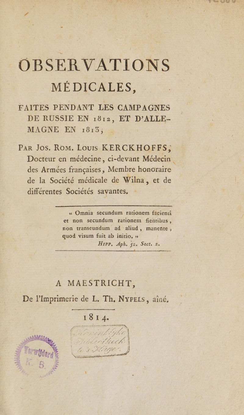 OBSERVATIONS _MÉ DICALES, FAITES PENDANT LES CAMPAGNES DE RUSSIE EN 1812, ET D’ALLE- MAGNE EN :1813; Par Jos. Rom. Louis KERCKHOFFS, des Armées françaises, Membre honoraire de la Société médicale de Wilna, et de différentes Sociétés savantes, « Omnia secundum rationem fäcienti et non secundum frationem fientibus, non transeundum ad aliud, manente ,; quod visum fuit ab initio. » | Hrrr, Aph. ÿ2. Sect. 2. anse A MAESTRICHT, De l’Imprimerie de L. Th, NyPELS, aîné, I 8 I 4. ; EN f ER na | À f 754 Hitt :} HAMMA I» ; DIRE 7 LAS nsintis CRE INRIA A > RPC TL PC CCTt- | ef TP. REY RS RE }) Th) (4 Ego je Let Pre ñ ; 51752 « AVE k nr Flers 4 Li SAUEPAT NT 4 À 1» | LS NS SPEARS TRE à SP Le É Fa Fe LR dur