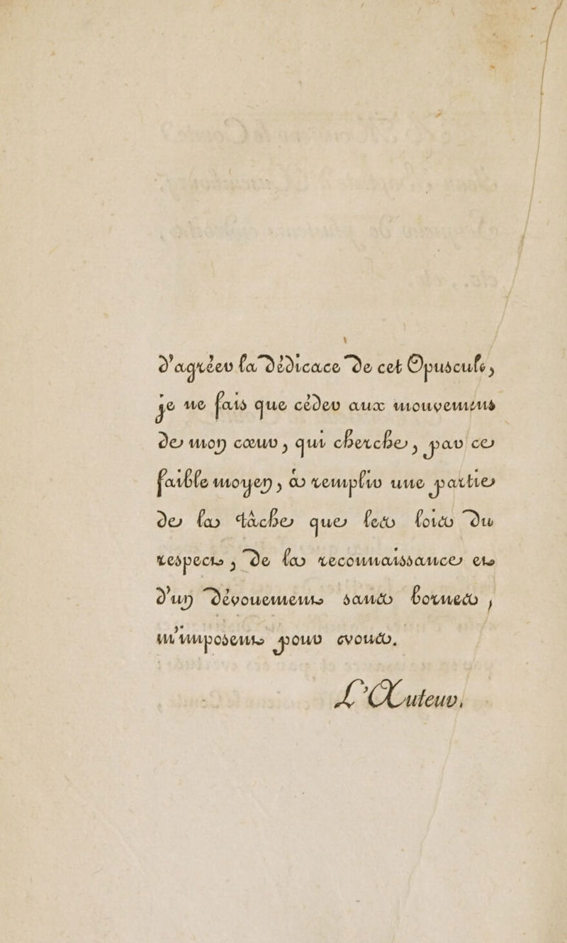 d'agréer fa dédicace de cet Opuscufe , ge 1172 fais que cédeu aux wmoupeusus de mon cœuv , qui cherche, par co favble moyen co rewpliv uue parte de fw tache que feco oi du respect ; de lo reconnaissance et d'un Dévouemeus samcéo boruet , ui umposeuts Fouv vouo. L uteuv,