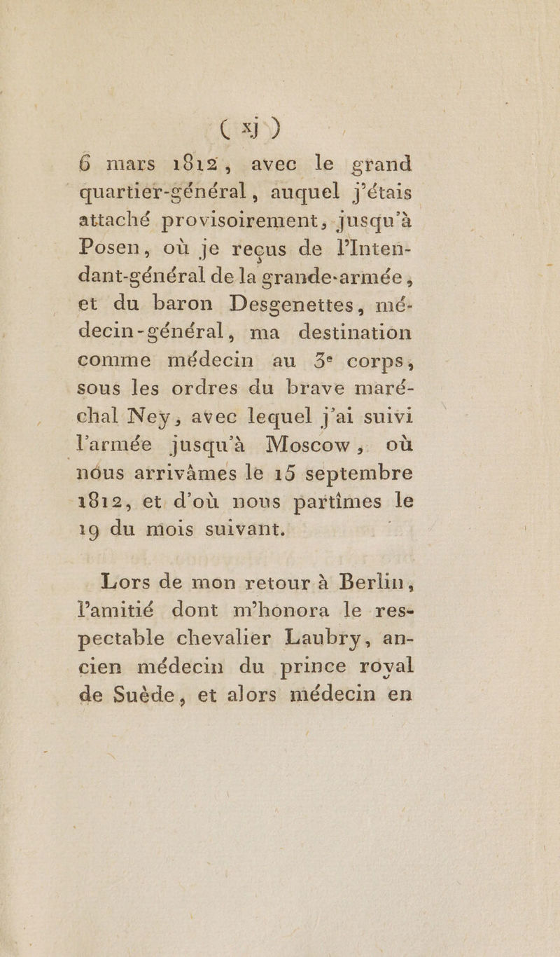 Cxj) 6 mars 1812, avec le grand quartier-général, auquel j'étais attaché provisoirement, Jusqu'à Posen, où je recus de l’Inten- dant-général de la grande-armée , et du baron Desgenettes, mé- decin-général, ma destination comme médecin au 3° corps, sous les ordres du brave maré- chal Ney, avec lequel j'ai suivi larmée jusqu'à Moscow, où nôus arrivâmes le 15 septembre 1812, et d'où nous partimes le 19 de mois suivant. Lors de mon retour à Berlin, l'amitié dont m’honora le res- pectable chevalier Laubry, an- cien médecin du prince roval de Suède, et alors médecin en