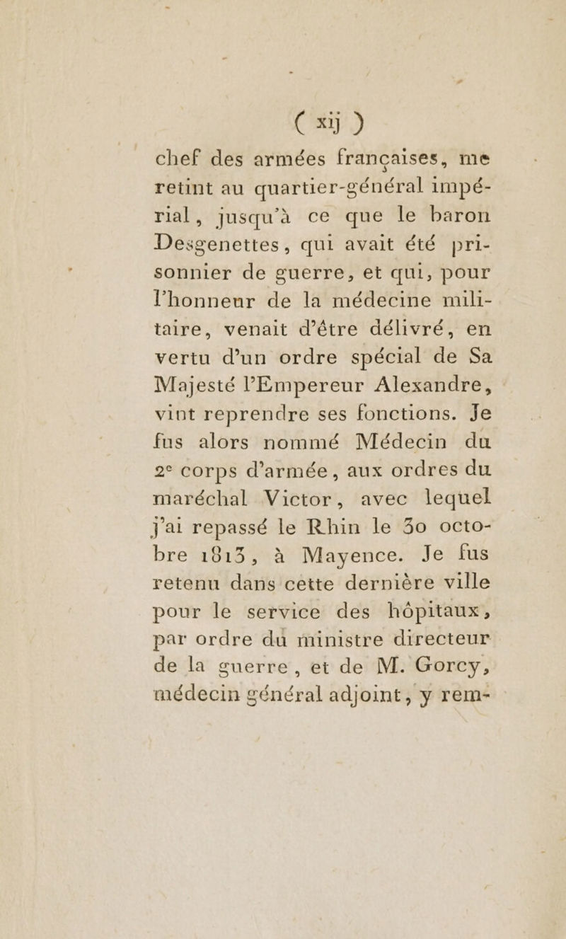 chef des armées françaises, me retint au quartier-général 1mpé- rial, jusqu'à ce que le baron Desgenettes, qui avait été pri- sonnier de guerre, et qui, pour l'honneur de la médecine mili- taire, venait d’être délivré, en vertu d’un ordre spécial de Sa Majesté l'Empereur Alexandre, vint reprendre ses fonctions. Je fus alors nommé Médecin du 2° corps d'armée, aux ordres du maréchal Victor, avec lequel J'ai repassé le Rhin le 30 octo- bre 1813, à Mayence. Je fus retenu dans cette dernière ville pour le service des hôpitaux, par ordre du ministre directeur de la guerre, et de M. Gorcy, médecin général adjoint, y rem-