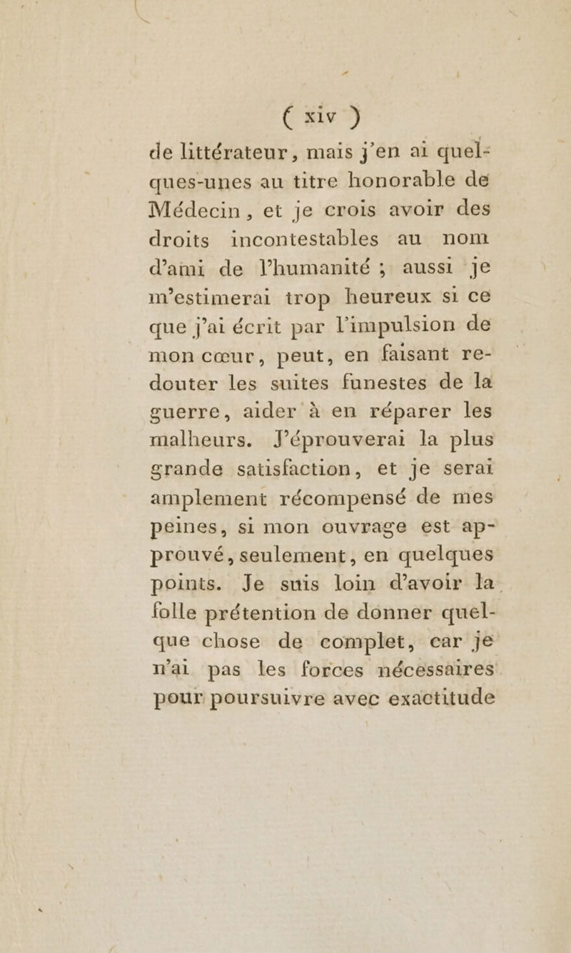 de littérateur, mais j'en ai quel: ques-unes au titre honorable de Médecin, et je crois avoir des droits incontestables au nom d'ami de l’humanité ; aussi Je nvestimerai irop heureux si ce que j'ai écrit par l'impulsion de mon cœur, peut, en faisant re- douter les suites funestes de la guerre, aider à en réparer les malheurs. J’éprouverai la plus grande satisfaction, et Je serai amplement récompensé de mes peines, si mon ouvrage est ap- prouvé, seulement, en quelques points. Je suis loin d’avoir la folle prétention de donner quel- que chose de complet, car je n'ai pas les forces nécessaires pour poursuivre avec exactitude