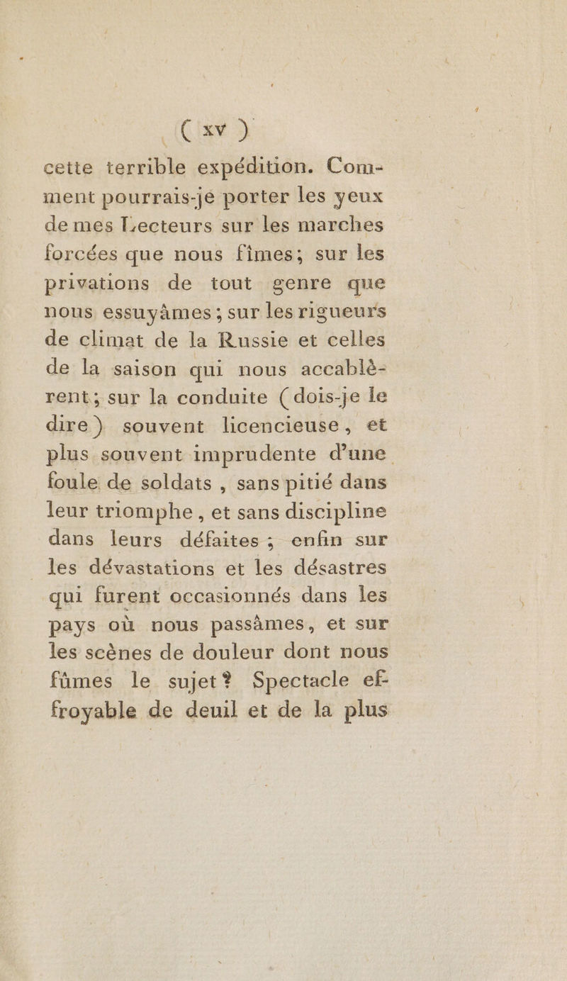 cette terrible expédition. Com- ment pourrais-je porter les yeux de mes Lecteurs sur les marches forcées que nous fimes; sur les privations de tout genre que nous essuyàmes ; sur les rigueurs de climat de la Russie et celles de la saison qui nous accablè- rent; sur la conduite ( dois-je le dire) souvent licencieuse, et plus souvent imprudente d’une foule de soldats , sans pitié dans leur triomphe , et sans discipline dans leurs défaites ; enfin sur les dévastations et les désastres qui furent occasionnés dans Îles pays où nous passames, et sur les scènes de douleur dont nous fûmes le sujet? Spectacle ef froyable de deuil et de la plus