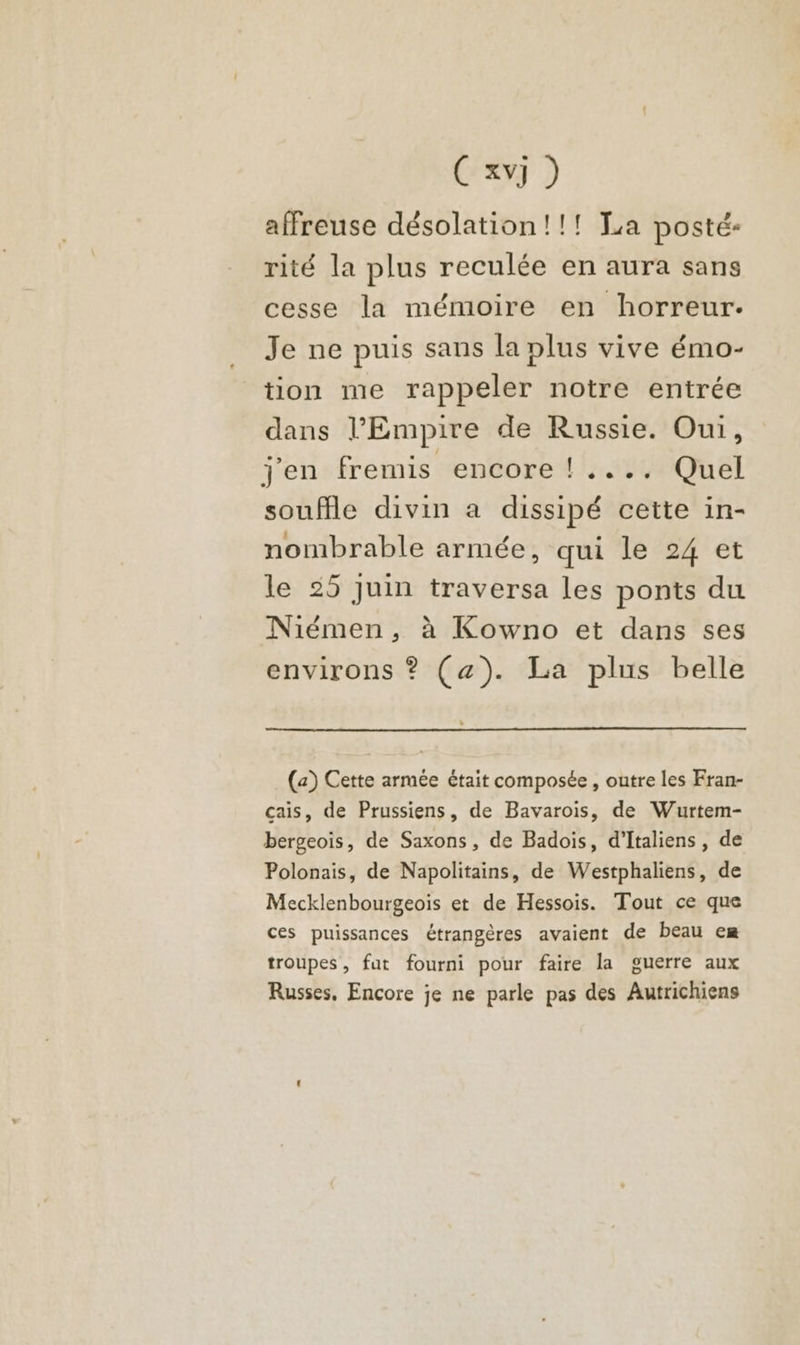 C xvj ) affreuse désolation!!! La posté: rité la plus reculée en aura sans cesse la mémoire en horreur. Je ne puis sans la plus vive émo- tion me rappeler notre entrée dans l’Empire de Russie. Oui, j'en fremis encore !.... Quel souffle divin a dissipé cette in- nombrable armée, qui le 24 et le 25 Juin traversa les ponts du Niémen, à Kowno et dans ses environs ? (æ). La plus belle (a) Cette armée était composée , outre les Fran- cais, de Prussiens, de Bavaroïis, de Wurtem- bergeois, de Saxons, de Badois, d’Italiens , de Polonais, de Napolitains, de Westphaliens, de Mecklenbourgeois et de Hessois. Tout ce que ces puissances étrangères avaient de beau em troupes, fut fourni pour faire la guerre aux Russes, Encore je ne parle pas des Autrichiens