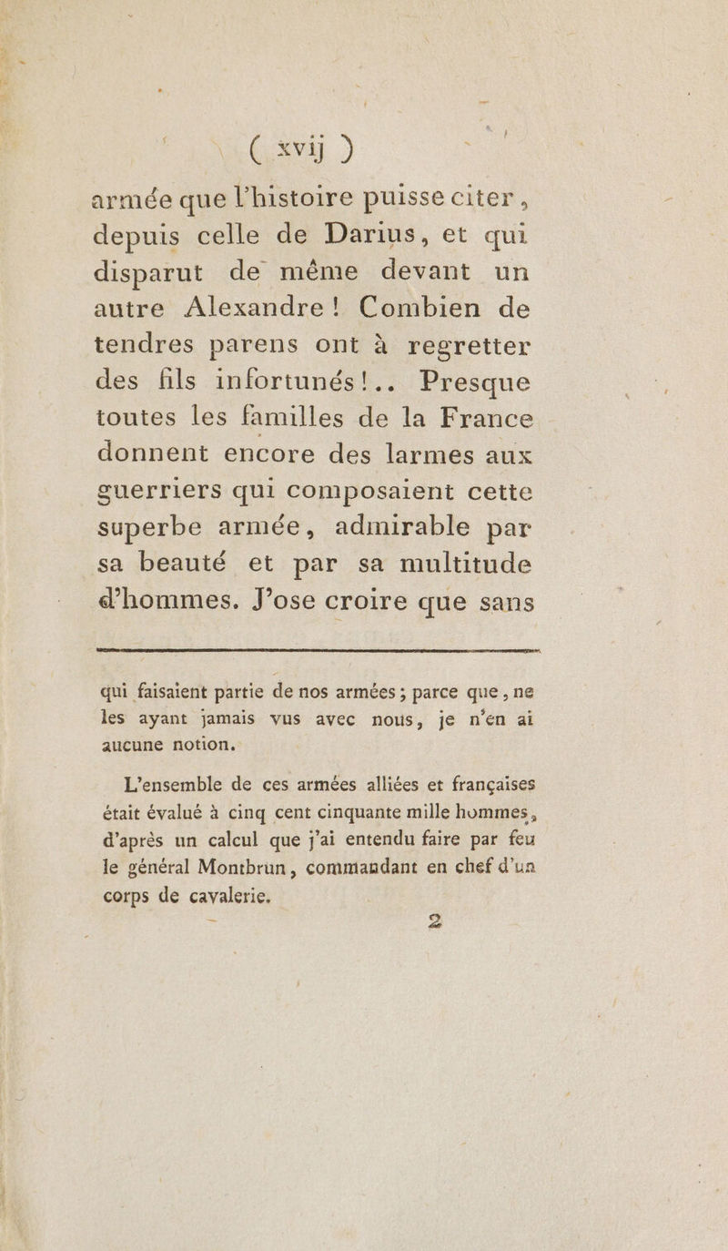é Gard armée que l’histoire puisse citer, depuis celle de Darius, et qui disparut de même devant un autre Alexandre! Combien de tendres parens ont à regretter des fils infortunés!.. Presque toutes les familles de la France donnent encore des larmes aux guerriers qui Composaient cette superbe armée, admirable par sa beauté et par sa multitude d'hommes. J’ose croire que sans qui faisaient partie de nos armées ; parce que, ne les ayant jamais vus avec nous, je n’en ai aucune notion. L'ensemble de ces armées alliées et françaises était évalué à cinq cent cinquante mille hommes, d'après un calcul que j'ai entendu faire par feu le général Montbrun, commandant en chef d’un corps de cavalerie, :
