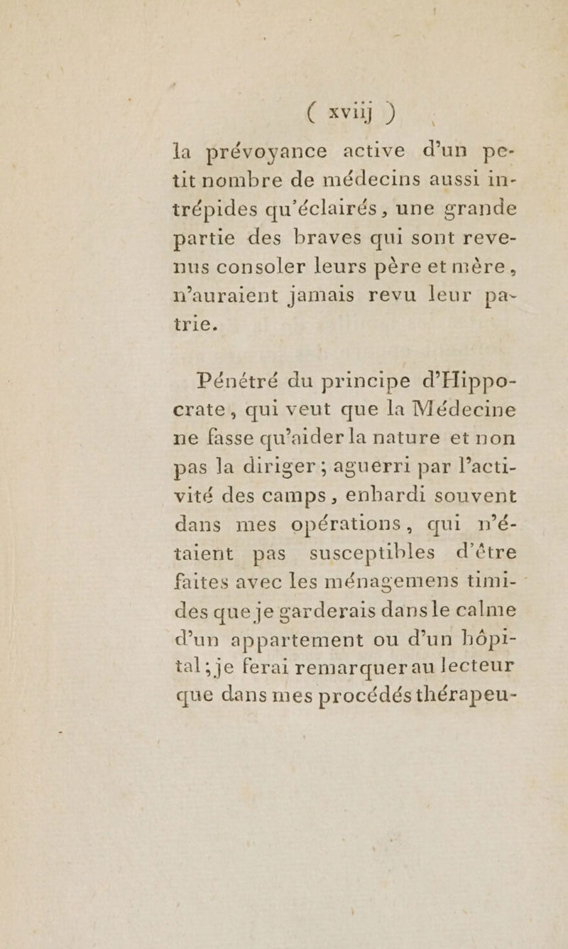 (avi ) la prévoyance active d'un pe- tit nombre de médecins aussi in- trépides qu'éclairés , une grande partie des braves qui sont reve- nus consoler leurs père etmère, n'auraient Jamais revu leur pa- trie. Pénétré du principe d’'Hippo- crate, qui veut que la Médecine ne fasse qu’aider la nature et non pas la diriger ; aguerri par l’acti- vité des camps, enbardi souvent dans mes opérations, qui n’é- taient pas susceptibles d'être faites avec les ménagemens timi- des que je garderais dansle calme dun appartement ou d’un hôpi- tal; je ferai remarquerau lecteur que dans mes procédés thérapeu-