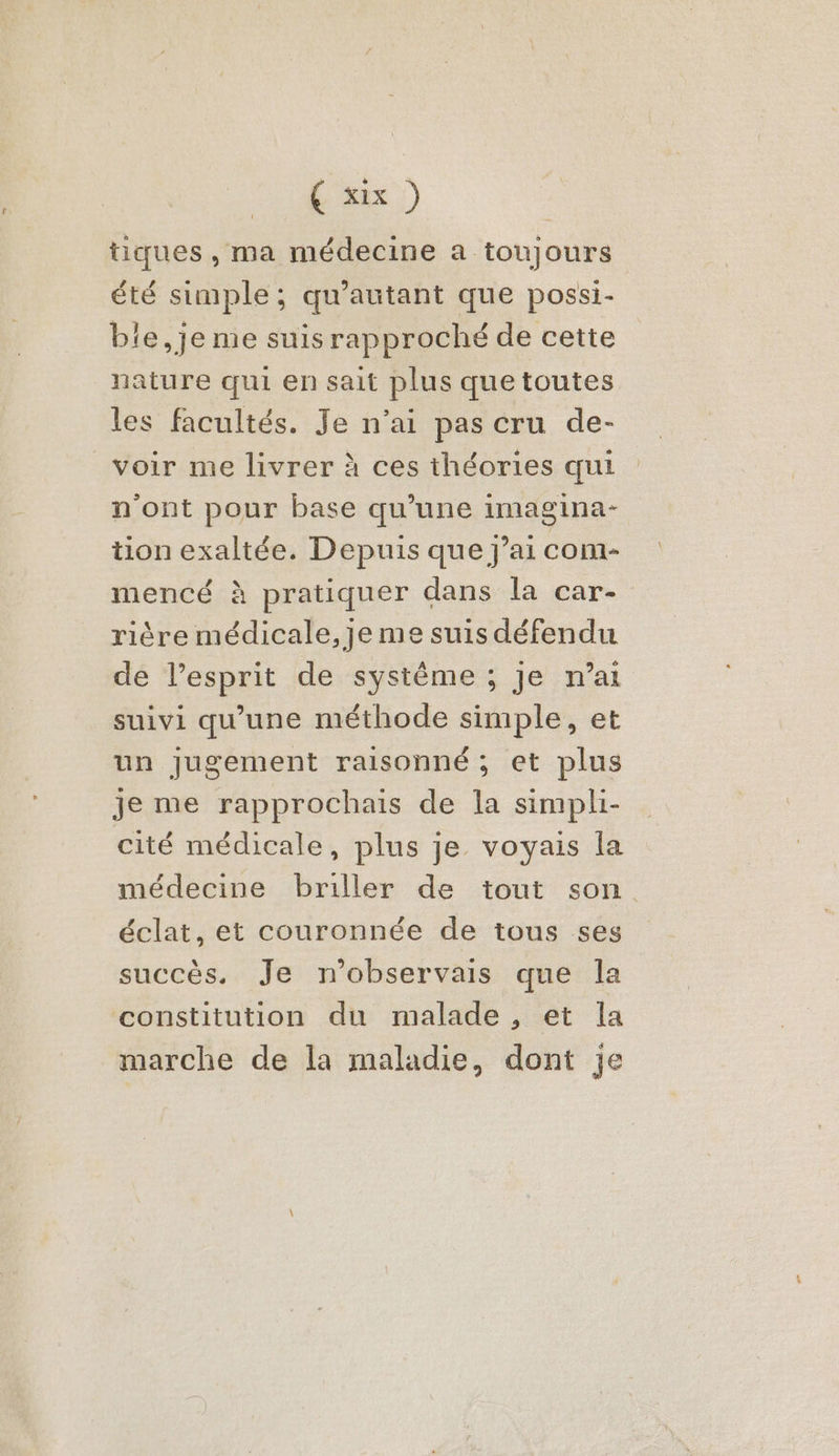 É'ax ) tiques , ma médecine a toujours été simple; qu'autant que possi- bie,je me suis rapproché de cette nature qui en sait plus que toutes les facultés. Je n’ai pas cru de- voir me livrer à ces théories qui n'ont pour base qu’une imagina- tion exaltée. Depuis que j’ai com- mencé à pratiquer dans la car- rière médicale, je me suis défendu de l’esprit de systême ; Je n’ai suivi qu’une méthode simple, et un Jugement raisonné; et plus je me rapprochais de la simpli- cité médicale, plus je voyais la médecine briller de tout son. éclat, et couronnée de tous ses succès. Je n’observais que la constitution du malade, et la marche de la maladie, dont je