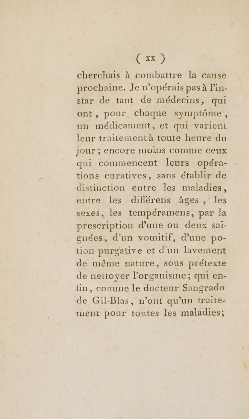 cherchais à combattre la cause prochaine. Je n’opérais pas à l’in- star de tant de médecins, qui ont, pour. chaque symptôme, un médicament, et qui varient leur traitement à toute heure du jour ; encore moins COMME CEUX qui commencent leurs opéra- tions curatives, sans établir de distinction entre les maladies, entre les différens âges ,’ les sexes, les tempéramens, par la prescription d’une ou deux sai- gnées, d’un vomitif, d’une po- tion purgative et d’un lavement de même nature, sous prétexte de nettoyer l’organisme; qui en- fin, comme le docteur Sangrado de Gil-Blas, n’ont qu’un traite- rent pour toutes les maladies;