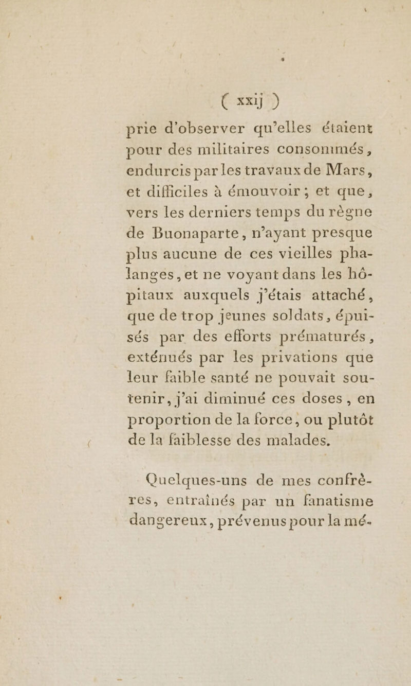 prie d'observer qu’elles étaient pour des militaires consommés, endurcis parles travaux de Mars, et difficiles à émouvoir ; et que, vers les derniers temps du règne de Buonaparte, n'ayant presque plus aucune de ces vieilles pha- langes, et ne voyant dans les h6- pitaux auxquels J'étais attaché, que de trop jeunes soldats, épui- sés par des efforts prématurés, exténués par les privations que leur faible santé ne pouvait sou- tenir, J'ai diminué ces doses, en proportion de la force, ou plutôt de la faiblesse des malades. Quelques-uns de mes confrè- res, entrainés par un fanatisme dangereux, prévenus pour la mé.