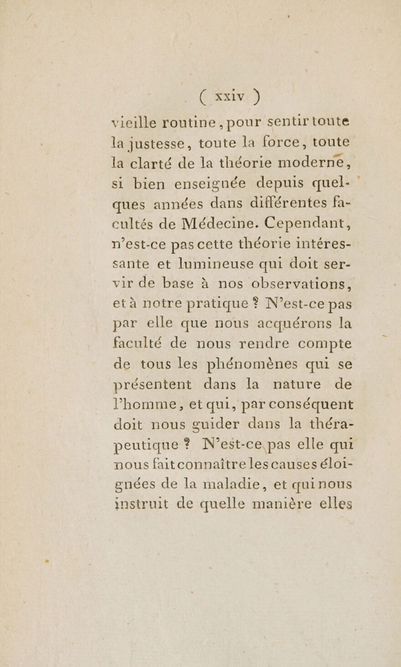 vieille routine , pour sentir toute la justesse, toute la force, toute la clarté de la théorie moderne, si bien enseignée depuis quel- ques années dans diflérentes fa- cultés de Médecine. Cependant, m’est-ce pas cette théorie intéres- sante et lumineuse qui doit ser- vir de base à nos observations, et à notre pratique ? N'est-ce pas par elle que nous acquérons la faculté de nous rendre compte de tous les phénomènes qui se présentent dans la nature de l’homme, et qui, par conséquent doit nous guider dans la théra- peutique ? N'est-ce. pas elle qui nous faitconnaître les causes éloi- gnées de la maladie, et quinous instruit de quelle manière elles