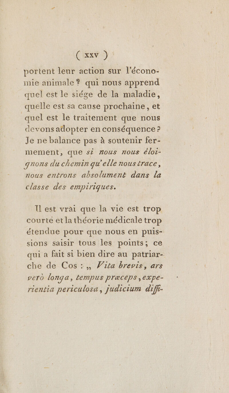 Cr) portent leur action sur l'écono- mie animale ? qui nous apprend quel est le siége de la maladie, quelle est sa cause prochaine, et quel est le traitement que nous devons adopter en pi lo 5 Je ne balance pas à soutenir fer- mement, que s2 zous nous éloi- qnons du chemin qu'elle nous trace, nous entrons absolument dans la classe des empiriques. Il est vrai que la vie est trop courté et la théorie médicale trop étendue pour que nous en puis- sions saisir tous les points; ce qui a fait si bien dire au patriar- che de Cos :,, Vita brevis, ars vero longa, tempus præceps,expe- rientia periculosa, judicium diff-