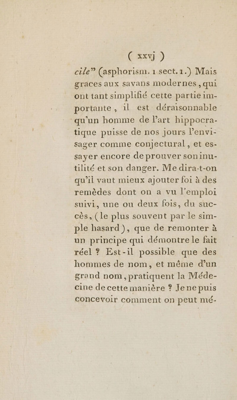 cile” (asphorism. 1 sect.1.) Mais graces aux savans modernes, qui ont tant simplifié cette partie im- portante, 1l est déraisonnable qu’un homme de l’art hippocra- tique puisse de nos jours l’envi- sager comme conjectural, et es- sayer encore de prouver soninu- tilité et son danger. Me dira-t-on qu'il vaut mieux ajouter foi à des remèdes dont on a vu l’emploi suivi, une ou deux fois, du suc- cès, (le plus souvent par le sim- ple hasard ), que de remonter à un principe qui démontre le fait réel ? Est-il possible que des hommes de nom, et même d’un grand nom, pratiquent la Méde- cine de cette manière ? Jene puis concevoir comment on peut mé-