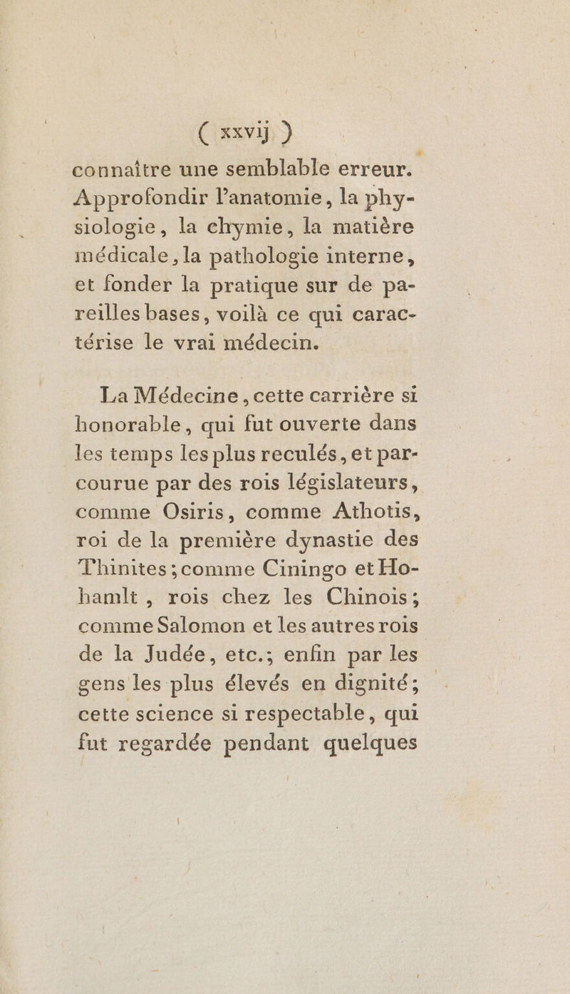 connaître une semblable erreur. Approfondir l’anatomie, la phy- siologie, la chymie, la matière médicale, la pathologie interne, et fonder la pratique sur de pa- reilles bases, voilà ce qui carac- térise le vrai médecin. La Médecine, cette carrière si honorable, qui fut ouverte dans les temps les plus reculés, et par- courue par des rois législateurs, comme Osiris, comme Athotis, roi de la première dynastie des Thinites ;comme Ciningo et Ho- hamlt , rois chez les Chinois; comme Salomon et les autres rois de la Judée, etc.; enfin par les gens les plus élevés en dignité; cette science si respectable, qui fut regardée pendant quelques