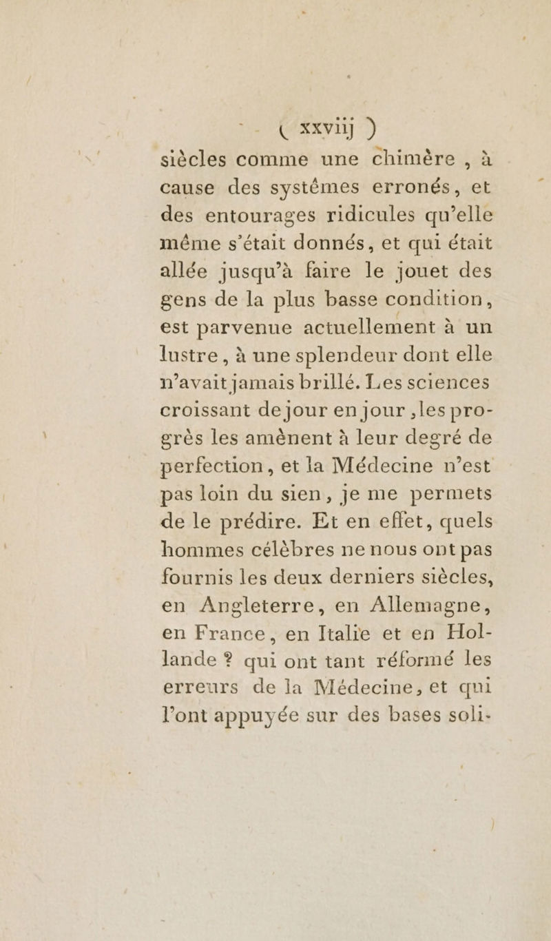 siècles comme une chimère , à cause des systêémes erronés, et des entourages ridicules qu’elle même s'était donnés, et qui était allée jusqu’à faire le jouet des gens de la plus basse condition, est parvenue actuellement à un lustre, à une splendeur dont elle n'avait jamais brillé. Les sciences croissant de Jour en Jour ,les pro- grès les amènent à leur degré de perfection, et la Médecine n’est pas loin du sien, je me permets de le prédire. Et en eflet, quels hommes célèbres ne nous ont pas fournis les deux derniers siècles, en Angleterre, en Allemagne, en France, en Italie et en Hol- lande ? qui ont tant réformé les erreurs de la Médecine, et qui l’ont appuyée sur des bases soli-