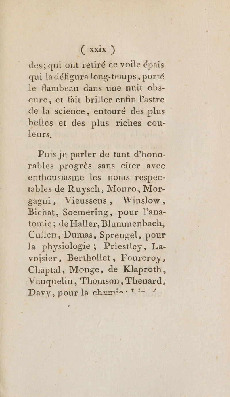( Suix ) des; qui ont retiré ce voile épais qui la défigura long-temps, porté le flambeau dans une nuit obs- cure, et fait briller enfin l’astre de la science, entouré des plus belles et des plus riches cou- leurs. | | Puis-je parler de tant d’hono- rables progrès sans citer avec enthousiasme les noms respec- tables de Ruysch, Monro, Mor- gagni, Vieussens, Winslow, Bichat, Soemering, pour l’ana- tomie ; de Haller, Blummenbach, Cullen, Dumas, Sprengel, pour la physiologie ; Priestley, La- voisier, Berthollet, Fourcroy, Chaptal, Monge, de Klaproth, Vauquelin, Thomson,Thenard, # Davy, pour. là che: Tr; æ