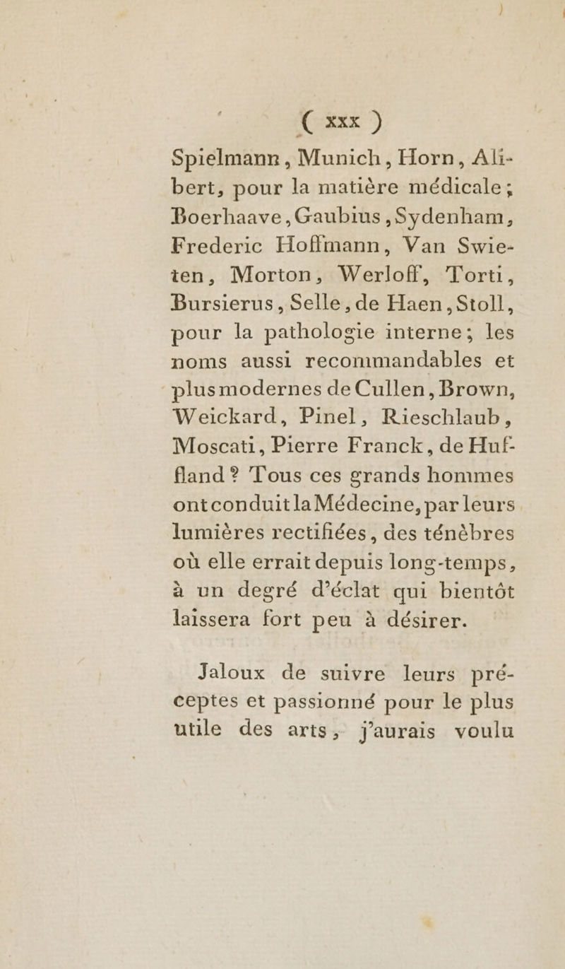 Spielmanr, Munich, Horn, Ali- bert, pour la matière médicale; Boerhaave,Gaubius,Sydenham, Frederic Hoffmann, Van Swie- ten, Morton, Werloff, Torti, Bursierus, Selle , de Haen, Stoll, pour la pathologie interne; les noms aussi recommandables et plusmodernes de Cullen, Brown, Weickard, Pinel, Rieschlaub, Moscati, Pierre Franck, de Huf- fland ? Tous ces grands hommes ontconduit la Médecine, par leurs lumières rectihées, des ténèbres où elle errait depuis long-temps, à un degré d'éclat qui bientôt laissera fort peu à désirer. Jaloux de suivre leurs pré- ceptes et passionné pour le plus utile des arts, j'aurais voulu