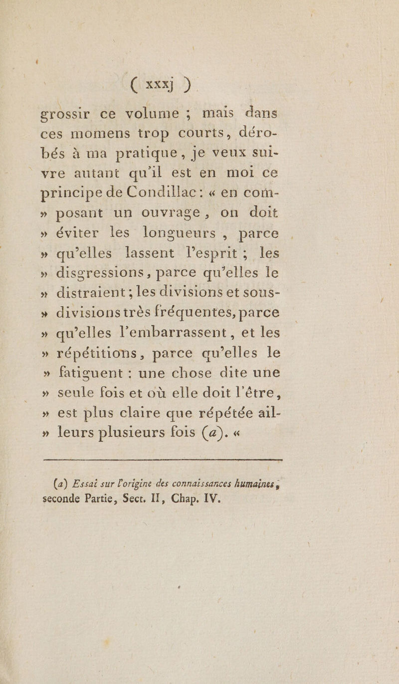 Ç xxx) ) grossir ce volume ; mais dans ces momens trop courts, déro- bés à ma pratique, je veux sui- vre autant qu'il est en moi ce principe de Condillac: « en com- » posant un ouvrage, on doit » éviter les longueurs , parce » qu’elles lassent lesprit; les » disgressions, parce qu'elles le » distraient; les divisions et sous- » divisions très fréquentes, parce » qu’elles l’'embarrassent , et les » répétitions, parce qu'elles le » fatiguent : une chose dite une » seule fois et où elle doit l'être, » est plus claire que répétée ail- » leurs plusieurs fois (a). « (a) Essai sur l'origine des connaissances humaines, seconde Partie, Sect, IT, Chap. IV.