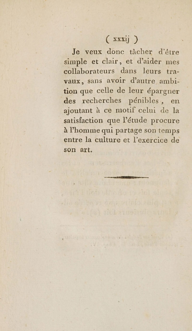 Je veux donc tâcher d'être simple et clair, et d'aider mes collaborateurs dans leurs tra- vaux, sans avoir d'autre ambi- tion que celle de leur épargner des recherches pénibles, en ajoutant à ce motif celui de la satisfaction que l’étude procure à l’homme qui partage son temps entre la culture et l’exercice de son art.