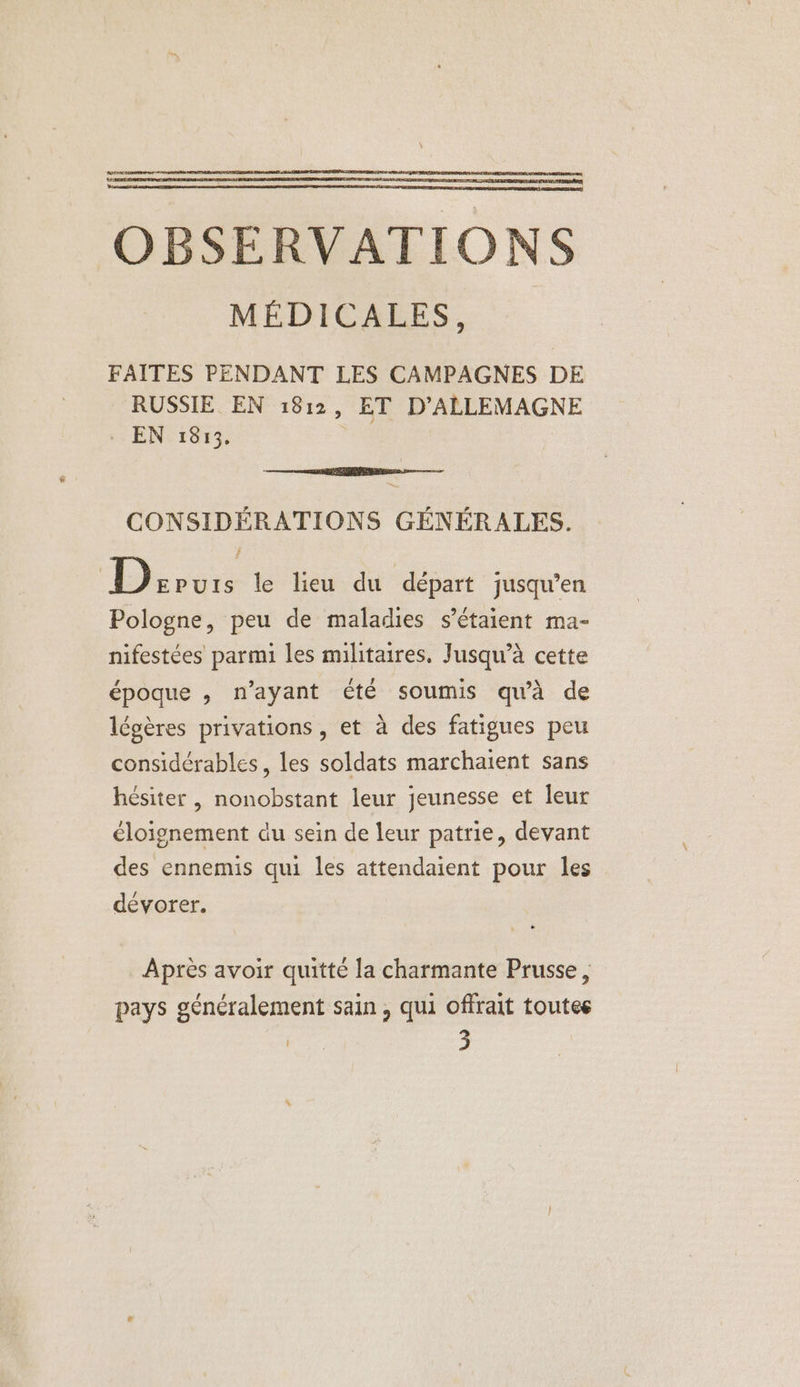 OBSERVATIONS MÉDICALES, FAITES PENDANT LES CAMPAGNES DE RUSSIE EN 1812, ET D'ALLEMAGNE . EN 1813. | EEE pre CONSIDÉRATIONS GÉNÉRALES. Drrvis le lieu du départ jusqu’en Pologne, peu de maladies s'étaient ma- nifestées parmi les militaires, Jusqu’à cette époque , n'ayant été soumis qu'à de légères privations, et à des fatigues peu considérables, les soldats marchaient sans hésiter, nonobstant leur jeunesse et leur éloignement du sein de leur patrie, devant des ennemis qui les attendaient pour les dévorer. Après avoir quitté la charmante Prusse, pays généralement sain , qui offrait toutes es 3